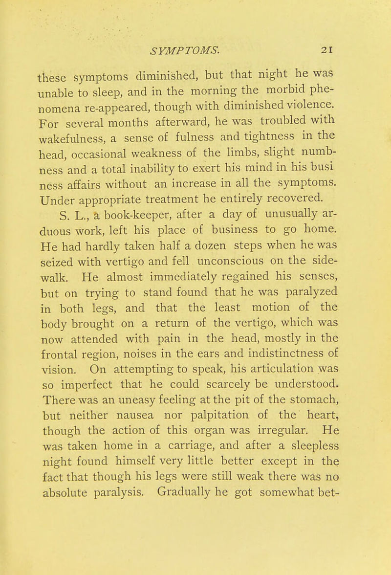 these symptoms diminished, but that night he was unable to sleep, and in the morning the morbid phe- nomena re-appeared, though with diminished violence. For several months afterward, he was troubled with wakefulness, a sense of fulness and tightness in the head, occasional weakness of the limbs, slight numb- ness and a total inability to exert his mind in his busi ness affairs without an increase in all the symptoms. Under appropriate treatment he entirely recovered. S. L., a book-keeper, after a day of unusually ar- duous work, left his place of business to go home. He had hardly taken half a dozen steps when he was seized with vertigo and fell unconscious on the side- walk. He almost immediately regained his senses, but on trying to stand found that he was paralyzed in both legs, and that the least motion of the body brought on a return of the vertigo, which was now attended with pain in the head, mostly in the frontal region, noises in the ears and indistinctness of vision. On attempting to speak, his articulation was so imperfect that he could scarcely be understood. There was an uneasy feeling at the pit of the stomach, but neither nausea nor palpitation of the heart, though the action of this organ was irregular. He was taken home in a carriage, and after a sleepless night found himself very little better except in the fact that though his legs were still weak there was no absolute paralysis. Gradually he got somewhat bet-