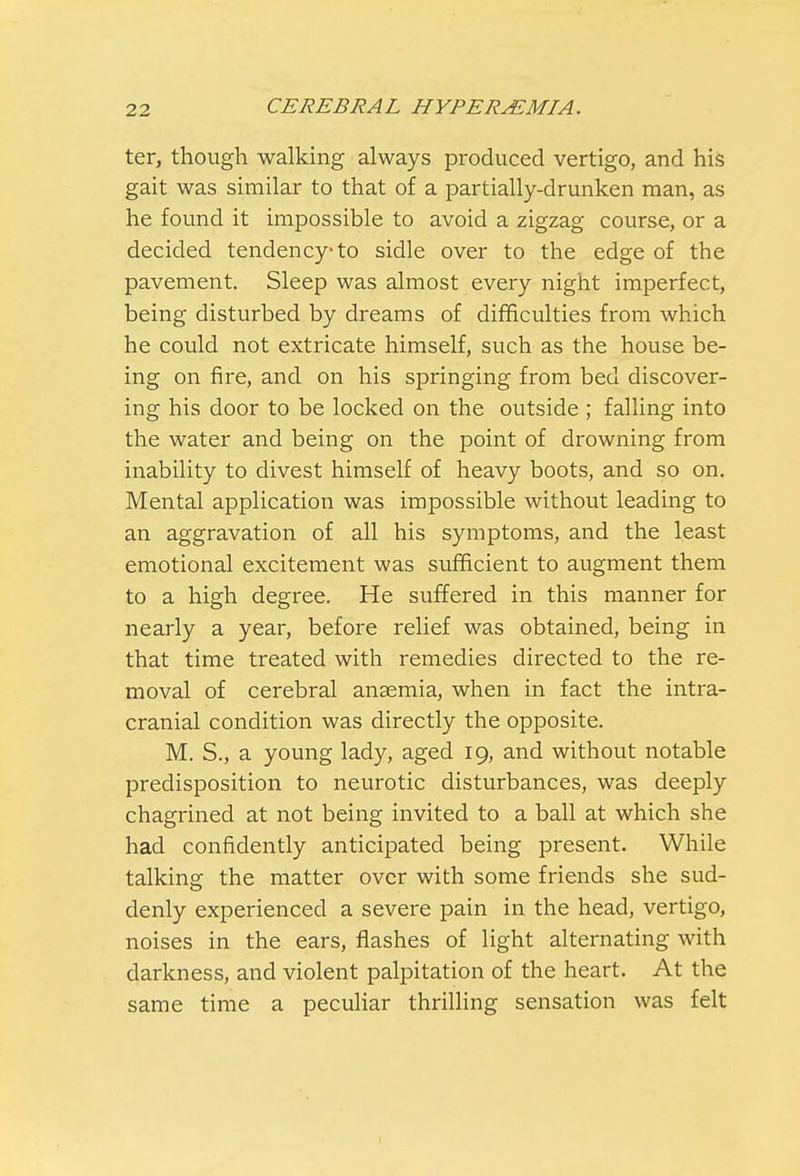 ter, though walking always produced vertigo, and his gait was similar to that of a partially-drunken man, as he found it impossible to avoid a zigzag course, or a decided tendency-to sidle over to the edge of the pavement. Sleep was almost every night imperfect, being disturbed by dreams of difficulties from which he could not extricate himself, such as the house be- ing on fire, and on his springing from bed discover- ing his door to be locked on the outside ; falling into the water and being on the point of drowning from inability to divest himself of heavy boots, and so on. Mental application was impossible without leading to an aggravation of all his symptoms, and the least emotional excitement was sufficient to augment them to a high degree. He suffered in this manner for nearly a year, before relief was obtained, being in that time treated with remedies directed to the re- moval of cerebral anaemia, when in fact the intra- cranial condition was directly the opposite. M. S., a young lady, aged 19, and without notable predisposition to neurotic disturbances, was deeply chagrined at not being invited to a ball at which she had confidently anticipated being present. While talking the matter over with some friends she sud- denly experienced a severe pain in the head, vertigo, noises in the ears, flashes of light alternating with darkness, and violent palpitation of the heart. At the same time a peculiar thrilling sensation was felt