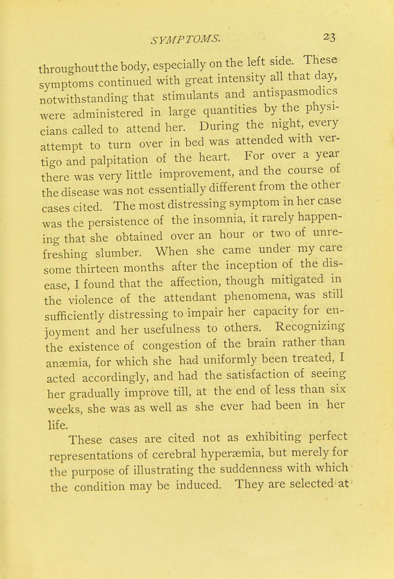 throughout the body, especially on the left side These symptoms continued with great intensity all that day, notwithstanding that stimulants and antispasmodics were administered in large quantities by the physi- cians called to attend her. During the night, every attempt to turn over in bed was attended with ver- tigo and palpitation of the heart. For over a year there was very little improvement, and the course ot the disease was not essentially different from the other cases cited. The most distressing symptom in her case was the persistence of the insomnia, it rarely happen- ing that she obtained over an hour or two of unre- freshing slumber. When she came under my care some thirteen months after the inception of the dis- ease, I found that the affection, though mitigated in the violence of the attendant phenomena, was still sufficiently distressing to impair her capacity for en- joyment and her usefulness to others. Recognizing the existence of congestion of the brain rather than anaemia, for which she had uniformly been treated, I acted accordingly, and had the satisfaction of seeing her gradually improve till, at the end of less than six weeks, she was as well as she ever had been in her life. These cases are cited not as exhibiting perfect representations of cerebral hyperemia, but merely for the purpose of illustrating the suddenness with which the condition may be induced. They are selected at