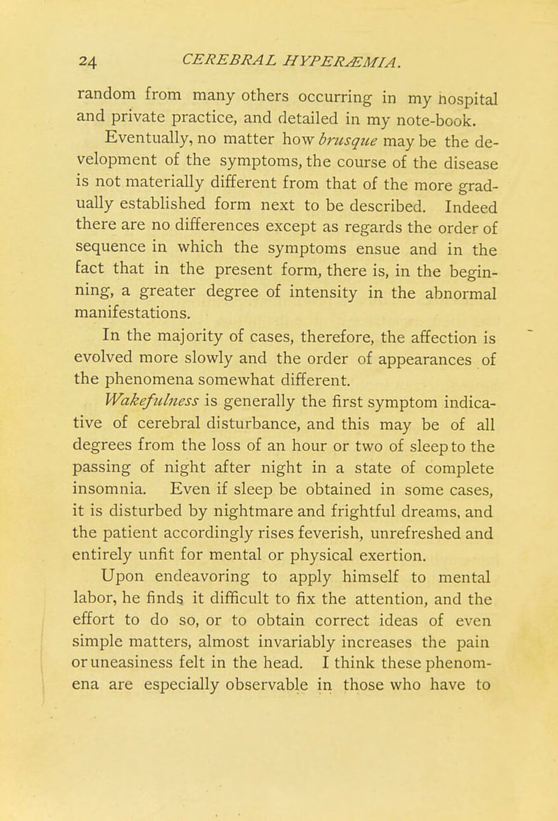 random from many others occurring in my nospital and private practice, and detailed in my note-book. Eventually, no matter how brusque may be the de- velopment of the symptoms, the course of the disease is not materially different from that of the more grad- ually established form next to be described. Indeed there are no differences except as regards the order of sequence in which the symptoms ensue and in the fact that in the present form, there is, in the begin- ning, a greater degree of intensity in the abnormal manifestations. In the majority of cases, therefore, the affection is evolved more slowly and the order of appearances of the phenomena somewhat different. Wakefulness is generally the first symptom indica- tive of cerebral disturbance, and this may be of all degrees from the loss of an hour or two of sleep to the passing of night after night in a state of complete insomnia. Even if sleep be obtained in some cases, it is disturbed by nightmare and frightful dreams, and the patient accordingly rises feverish, unrefreshed and entirely unfit for mental or physical exertion. Upon endeavoring to apply himself to mental labor, he finds it difficult to fix the attention, and the effort to do so, or to obtain correct ideas of even simple matters, almost invariably increases the pain or uneasiness felt in the head. I think these phenom- ena are especially observable in those who have to