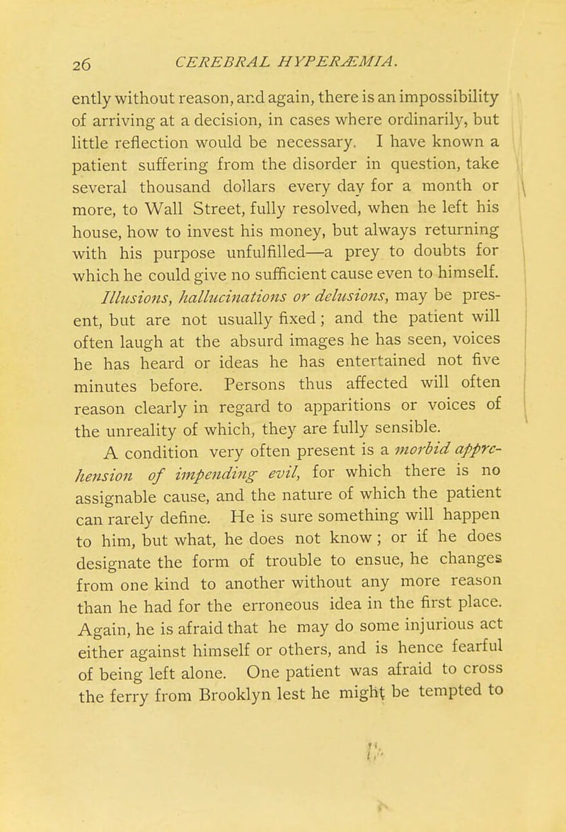 ently without reason, and again, there is an impossibility of arriving at a decision, in cases where ordinarily, but little reflection would be necessary. I have known a patient suffering from the disorder in question, take several thousand dollars every day for a month or more, to Wall Street, fully resolved, when he left his house, how to invest his money, but always returning with his purpose unfulfilled—a prey to doubts for which he could give no sufficient cause even to himself. Illusions, hallucinations or delusions, may be pres- ent, but are not usually fixed; and the patient will often laugh at the absurd images he has seen, voices he has heard or ideas he has entertained not five minutes before. Persons thus affected will often reason clearly in regard to apparitions or voices of the unreality of which, they are fully sensible. A condition very often present is a morbid appre- hension of impending evil, for which there is no assignable cause, and the nature of which the patient can rarely define. He is sure something will happen to him, but what, he does not know; or if he does designate the form of trouble to ensue, he changes from one kind to another without any more reason than he had for the erroneous idea in the first place. Again, he is afraid that he may do some injurious act either against himself or others, and is hence fearful of being left alone. One patient was afraid to cross the ferry from Brooklyn lest he might be tempted to