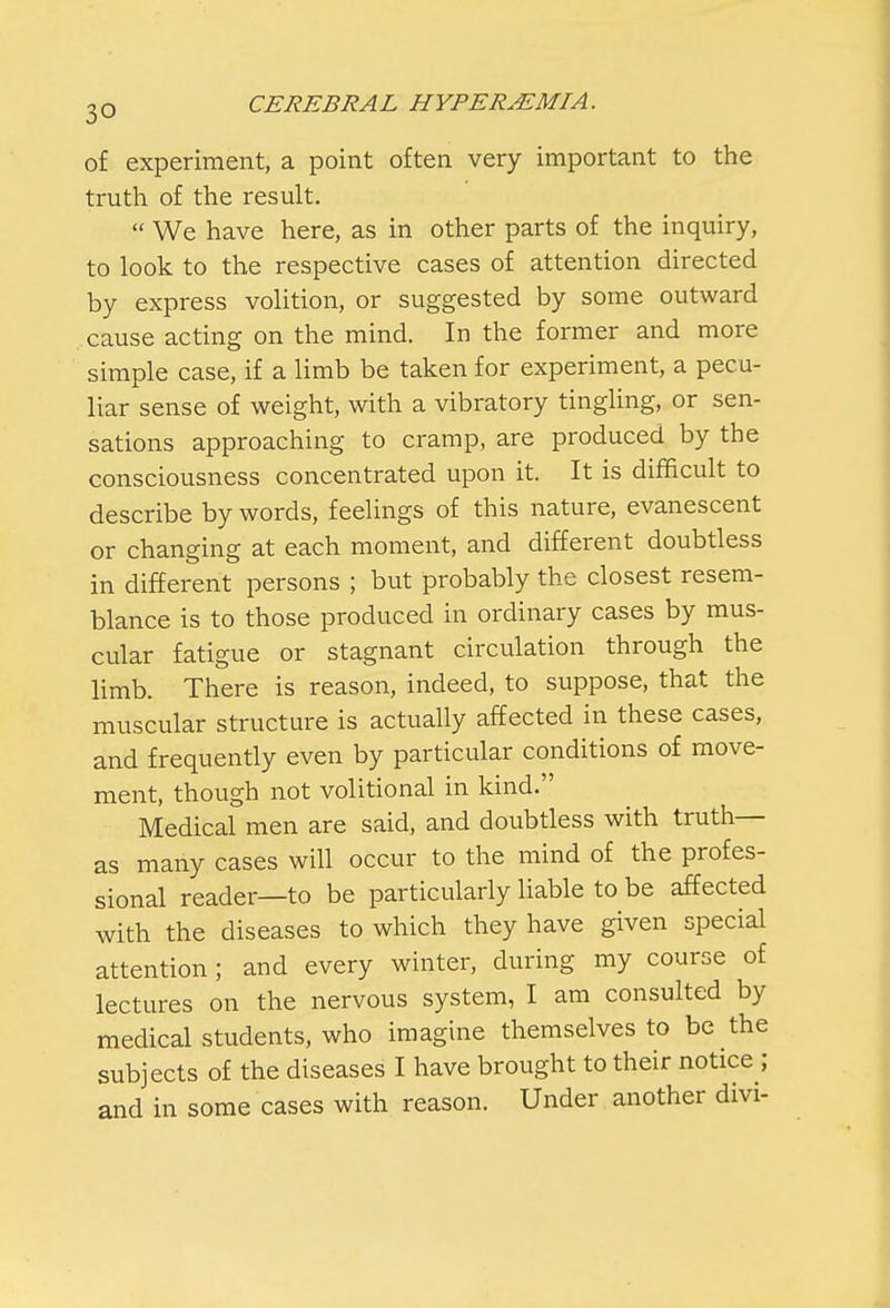 of experiment, a point often very important to the truth of the result.  We have here, as in other parts of the inquiry, to look to the respective cases of attention directed by express volition, or suggested by some outward cause acting on the mind. In the former and more simple case, if a limb be taken for experiment, a pecu- liar sense of weight, with a vibratory tingling, or sen- sations approaching to cramp, are produced by the consciousness concentrated upon it. It is difficult to describe by words, feelings of this nature, evanescent or changing at each moment, and different doubtless in different persons ; but probably the closest resem- blance is to those produced in ordinary cases by mus- cular fatigue or stagnant circulation through the limb. There is reason, indeed, to suppose, that the muscular structure is actually affected in these cases, and frequently even by particular conditions of move- ment, though not volitional in kind. Medical men are said, and doubtless with truth— as many cases will occur to the mind of the profes- sional reader—to be particularly liable to be affected with the diseases to which they have given special attention; and every winter, during my course of lectures on the nervous system, I am consulted by medical students, who imagine themselves to be the subjects of the diseases I have brought to their notice ; and in some cases with reason. Under another divi-