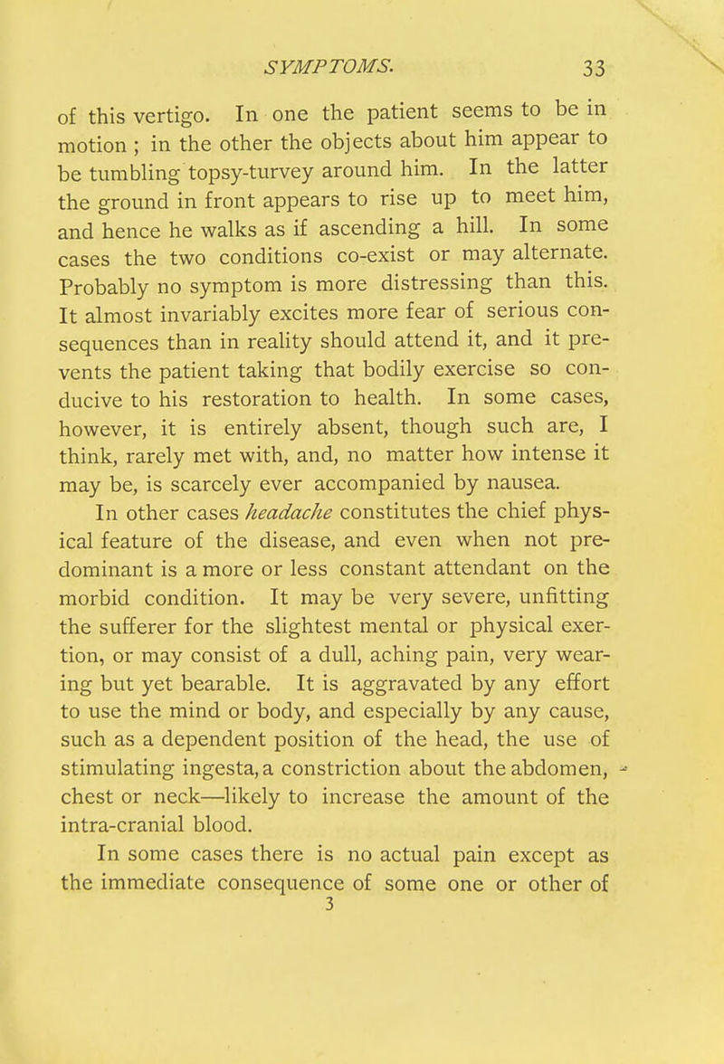 of this vertigo. In one the patient seems to be in motion ; in the other the objects about him appear to be tumbling'topsy-turvey around him. In the latter the ground in front appears to rise up to meet him, and hence he walks as if ascending a hill. In some cases the two conditions co-exist or may alternate. Probably no symptom is more distressing than this. It almost invariably excites more fear of serious con- sequences than in reality should attend it, and it pre- vents the patient taking that bodily exercise so con- ducive to his restoration to health. In some cases, however, it is entirely absent, though such are, I think, rarely met with, and, no matter how intense it may be, is scarcely ever accompanied by nausea. In other cases headache constitutes the chief phys- ical feature of the disease, and even when not pre- dominant is a more or less constant attendant on the morbid condition. It may be very severe, unfitting the sufferer for the slightest mental or physical exer- tion, or may consist of a dull, aching pain, very wear- ing but yet bearable. It is aggravated by any effort to use the mind or body, and especially by any cause, such as a dependent position of the head, the use of stimulating ingesta,a constriction about the abdomen, chest or neck—likely to increase the amount of the intra-cranial blood. In some cases there is no actual pain except as the immediate consequence of some one or other of 3