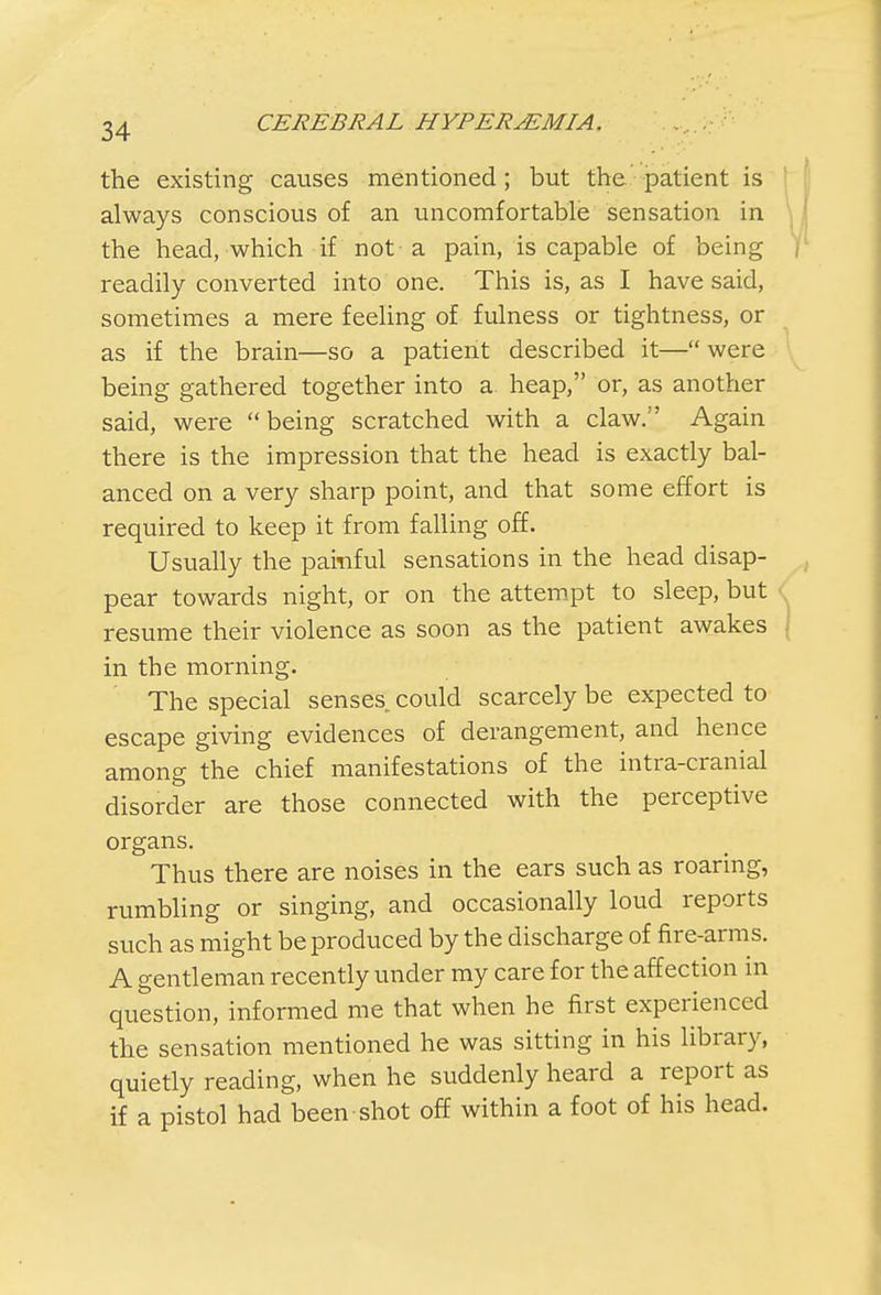 the existing causes mentioned; but the patient is always conscious of an uncomfortable sensation in the head, which if not a pain, is capable of being readily converted into one. This is, as I have said, sometimes a mere feeling of fulness or tightness, or as if the brain—so a patient described it— were being gathered together into a. heap, or, as another said, were being scratched with a claw. Again there is the impression that the head is exactly bal- anced on a very sharp point, and that some effort is required to keep it from falling off. Usually the painful sensations in the head disap- pear towards night, or on the attempt to sleep, but resume their violence as soon as the patient awakes in the morning. The special senses could scarcely be expected to escape giving evidences of derangement, and hence among the chief manifestations of the intra-cranial disorder are those connected with the perceptive organs. Thus there are noises in the ears such as roaring, rumbling or singing, and occasionally loud reports such as might be produced by the discharge of fire-arms. A gentleman recently under my care for the affection in question, informed me that when he first experienced the sensation mentioned he was sitting in his library, quietly reading, when he suddenly heard a report as if a pistol had been shot off within a foot of his head.