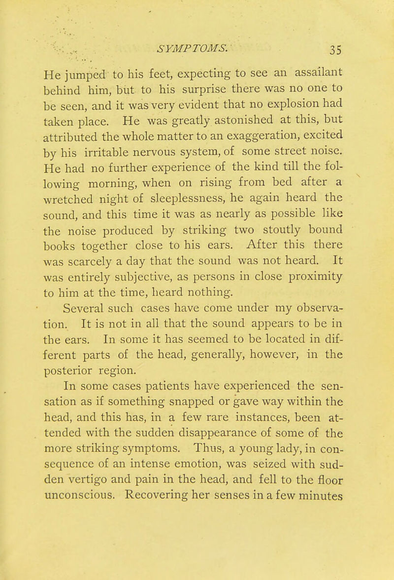 He jumped to his feet, expecting to see an assailant behind him, but to his surprise there was no one to be seen, and it was very evident that no explosion had taken place. He was greatly astonished at this, but attributed the whole matter to an exaggeration, excited by his irritable nervous system, of some street noise. He had no further experience of the kind till the fol- lowing morning, when on rising from bed after a wretched night of sleeplessness, he again heard the sound, and this time it was as nearly as possible like the noise produced by striking two stoutly bound books together close to his ears. After this there was scarcely a day that the sound was not heard. It was entirely subjective, as persons in close proximity to him at the time, heard nothing. Several such cases have come under my observa- tion. It is not in all that the sound appears to be in the ears. In some it has seemed to be located in dif- ferent parts of the head, generally, however, in the posterior region. In some cases patients have experienced the sen- sation as if something snapped or gave way within the head, and this has, in a few rare instances, been at- tended with the sudden disappearance of some of the more striking symptoms. Thus, a young lady, in con- sequence of an intense emotion, was seized with sud- den vertigo and pain in the head, and fell to the floor unconscious. Recovering her senses in a few minutes