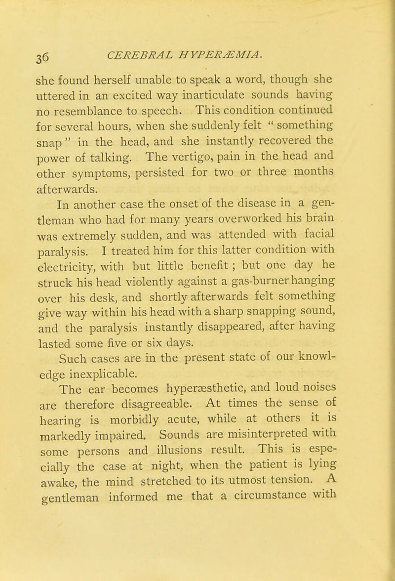 she found herself unable to speak a word, though she uttered in an excited way inarticulate sounds having no resemblance to speech. This condition continued for several hours, when she suddenly felt  something snap  in the head, and she instantly recovered the power of talking. The vertigo, pain in the head and other symptoms, persisted for two or three months afterwards. In another case the onset of the disease in a gen- tleman who had for many years overworked his brain was extremely sudden, and was attended with facial paralysis. I treated him for this latter condition with electricity, with but little benefit ; but one day he struck his head violently against a gas-burner hanging over his desk, and shortly afterwards felt something give way within his head with a sharp snapping sound, and the paralysis instantly disappeared, after having lasted some five or six days. Such cases are in the present state of our knowl- edge inexplicable. The ear becomes hyperaesthetic, and loud noises are therefore disagreeable. At times the sense of hearing is morbidly acute, while at others it is markedly impaired. Sounds are misinterpreted with some persons and illusions result. This is espe- cially the case at night, when the patient is lying awake, the mind stretched to its utmost tension. A gentleman informed me that a circumstance with
