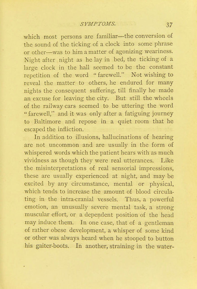 which most persons are familiar—the conversion of the sound of the ticking of a clock into some phrase or other—was to him a matter of agonizing weariness. Night after night as he lay in bed, the ticking of a large clock in the hall seemed to be the constant repetition of the word  farewell. Not wishing to reveal the matter to others, he endured for many- nights the consequent suffering, till finally he made an excuse for leaving the city. But still the wheels of the railway cars seemed to be uttering the word farewell, and it was only after a fatiguing journey to Baltimore and repose in a quiet room that he escaped the infliction. In addition to illusions, hallucinations of hearing are not uncommon and are usually in the form of whispered words which the patient hears with as much vividness as though they were real utterances. Like the misinterpretations of real sensorial impressions, these are usually experienced at night, and may be excited by any circumstance, mental or physical, which tends to increase the amount of blood circula- ting in the intra-cranial vessels. Thus, a powerful emotion, an unusually severe mental task, a strong muscular effort, or a dependent position of the head may induce them. In one case, that of a gentleman of rather obese development, a whisper of some kind or other was always heard when he stooped to button his gaiter-boots. In another, straining in the water-