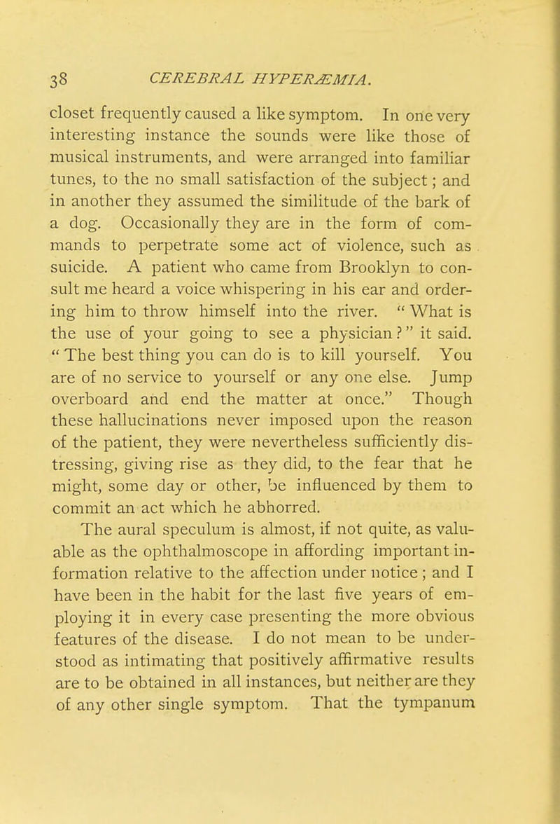 closet frequently caused a like symptom. In one very- interesting instance the sounds were like those of musical instruments, and were arranged into familiar tunes, to the no small satisfaction of the subject; and in another they assumed the similitude of the bark of a dog. Occasionally they are in the form of com- mands to perpetrate some act of violence, such as suicide. A patient who came from Brooklyn to con- sult me heard a voice whispering in his ear and order- ing him to throw himself into the river.  What is the use of your going to see a physician ? it said.  The best thing you can do is to kill yourself. You are of no service to yourself or any one else. Jump overboard and end the matter at once. Though these hallucinations never imposed upon the reason of the patient, they were nevertheless sufficiently dis- tressing, giving rise as they did, to the fear that he might, some day or other, be influenced by them to commit an act which he abhorred. The aural speculum is almost, if not quite, as valu- able as the ophthalmoscope in affording important in- formation relative to the affection under notice ; and I have been in the habit for the last five years of em- ploying it in every case presenting the more obvious features of the disease. I do not mean to be under- stood as intimating that positively affirmative results are to be obtained in all instances, but neither are they of any other single symptom. That the tympanum
