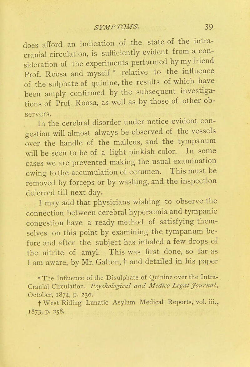 does afford an indication of the state of the intra- cranial circulation, is sufficiently evident from a con- sideration of the experiments performed by my friend Prof. Roosa and myself * relative to the influence of the sulphate of quinine, the results of which have been amply confirmed by the subsequent investiga- tions of Prof. Roosa, as well as by those of other ob- servers. In the cerebral disorder under notice evident con- gestion will almost always be observed of the vessels over the handle of the malleus, and the tympanum will be seen to be of a light pinkish color. In some cases we are prevented making the usual examination owing to the accumulation of cerumen. This must be removed by forceps or by washing, and the inspection deferred till next day. I may add that physicians wishing to observe the connection between cerebral hyperaemia and tympanic congestion have a ready method of satisfying them- selves on this point by examining the tympanum be- fore and after the subject has inhaled a few drops of the nitrite of amyl. This was first done, so far as I am aware, by Mr. Galton, f and detailed in his paper *The Influence of the Disulphate of Quinine over the Intra- cranial Circulation. Psychological and Medico Legal Journal, October, 1874, p. 230. f West Riding Lunatic Asylum Medical Reports, vol. iii., 1873, p. 258.