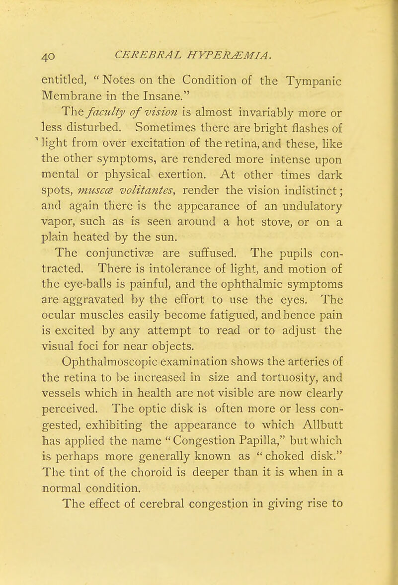 entitled,  Notes on the Condition of the Tympanic Membrane in the Insane. The faculty of vision is almost invariably more or less disturbed. Sometimes there are bright flashes of 1 light from over excitation of the retina, and these, like the other symptoms, are rendered more intense upon mental or physical exertion. At other times dark spots, musccB volitantes, render the vision indistinct; and again there is the appearance of an undulatory vapor, such as is seen around a hot stove, or on a plain heated by the sun. The conjunctivae are suffused. The pupils con- tracted. There is intolerance of light, and motion of the eye-balls is painful, and the ophthalmic symptoms are aggravated by the effort to use the eyes. The ocular muscles easily become fatigued, and hence pain is excited by any attempt to read or to adjust the visual foci for near objects. Ophthalmoscopic examination shows the arteries of the retina to be increased in size and tortuosity, and vessels which in health are not visible are now clearly perceived. The optic disk is often more or less con- gested, exhibiting the appearance to which Allbutt has applied the name Congestion Papilla, but which is perhaps more generally known as  choked disk. The tint of the choroid is deeper than it is when in a normal condition. The effect of cerebral congestion in giving rise to