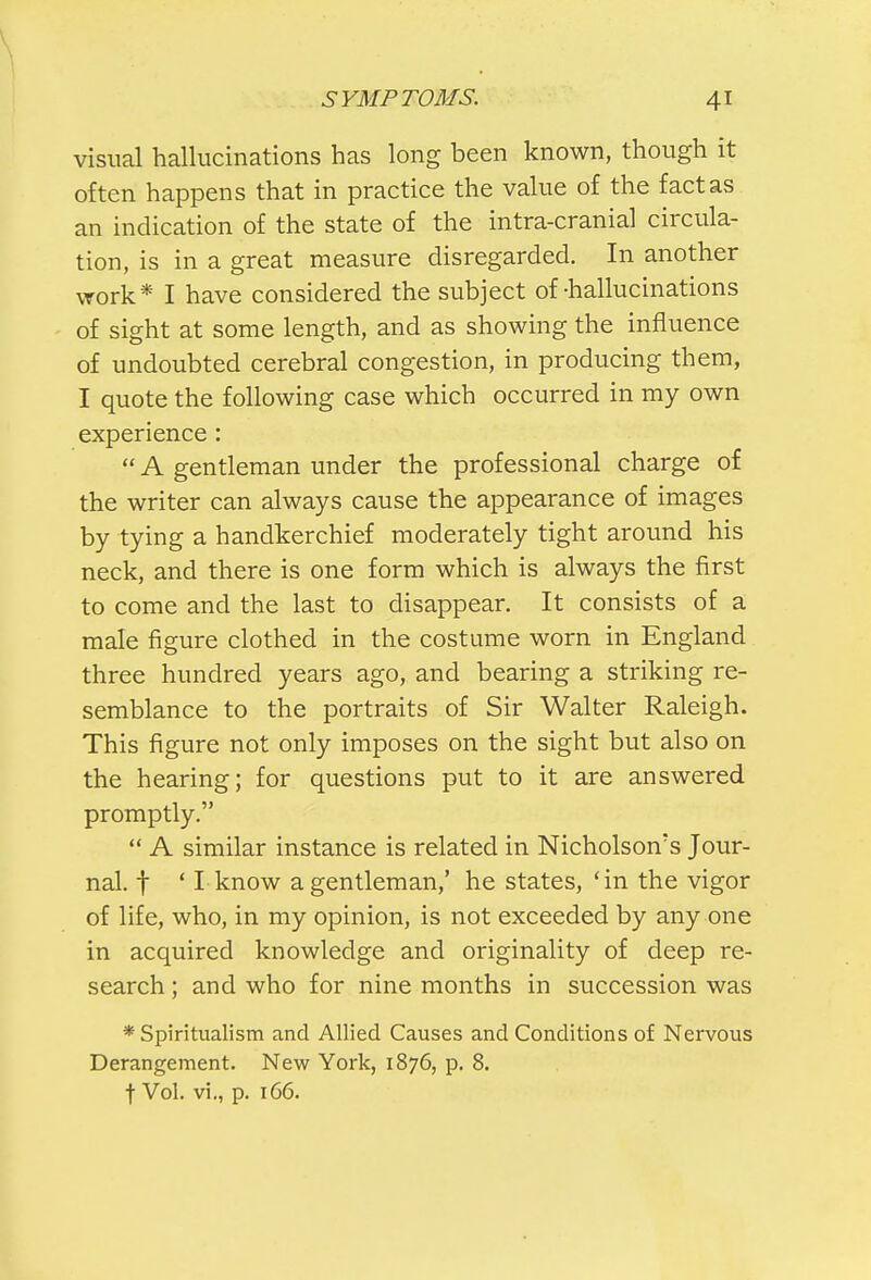 visual hallucinations has long been known, though it often happens that in practice the value of the fact as an indication of the state of the intra-cranial circula- tion, is in a great measure disregarded. In another work* I have considered the subject of-hallucinations of sight at some length, and as showing the influence of undoubted cerebral congestion, in producing them, I quote the following case which occurred in my own experience :  A gentleman under the professional charge of the writer can always cause the appearance of images by tying a handkerchief moderately tight around his neck, and there is one form which is always the first to come and the last to disappear. It consists of a male figure clothed in the costume worn in England three hundred years ago, and bearing a striking re- semblance to the portraits of Sir Walter Raleigh. This figure not only imposes on the sight but also on the hearing; for questions put to it are answered promptly.  A similar instance is related in Nicholson's Jour- nal, f ' I know a gentleman,' he states, 'in the vigor of life, who, in my opinion, is not exceeded by any one in acquired knowledge and originality of deep re- search ; and who for nine months in succession was * Spiritualism and Allied Causes and Conditions of Nervous Derangement. New York, 1876, p. 8. f Vol. vi., p. 166.