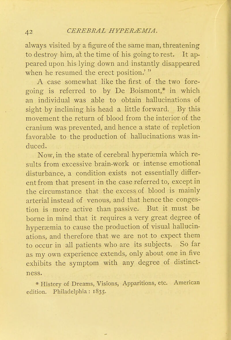 always visited by a figure of the same man, threatening to destroy him, at the time of his going to rest. It ap- peared upon his lying down and instantly disappeared when he resumed the erect position.'  A case somewhat like the first of the two fore- going is referred to by De Boismont,* in which an individual was able to obtain hallucinations of sight by inclining his head a little forward. By this movement the return of blood from the interior of the cranium was prevented, and hence a state of repletion favorable to the production of hallucinations was in- duced. Now, in the state of cerebral hyperasmia which re- sults from excessive brain-work or intense emotional disturbance, a condition exists not essentially differ- ent from that present in the case referred to, except in the circumstance that the excess of blood is mainly arterial instead of venous, and that hence the conges- tion is more active than passive. But it must be borne in mind that it requires a very great degree of hyperemia to cause the production of visual hallucin- ations, and therefore that we are not to expect them to occur in all patients who are its subjects. So far as my own experience extends, only about one in five exhibits the symptom with any degree of distinct- ness. * History of Dreams, Visions, Apparitions, etc. American edition. Philadelphia: 1835.