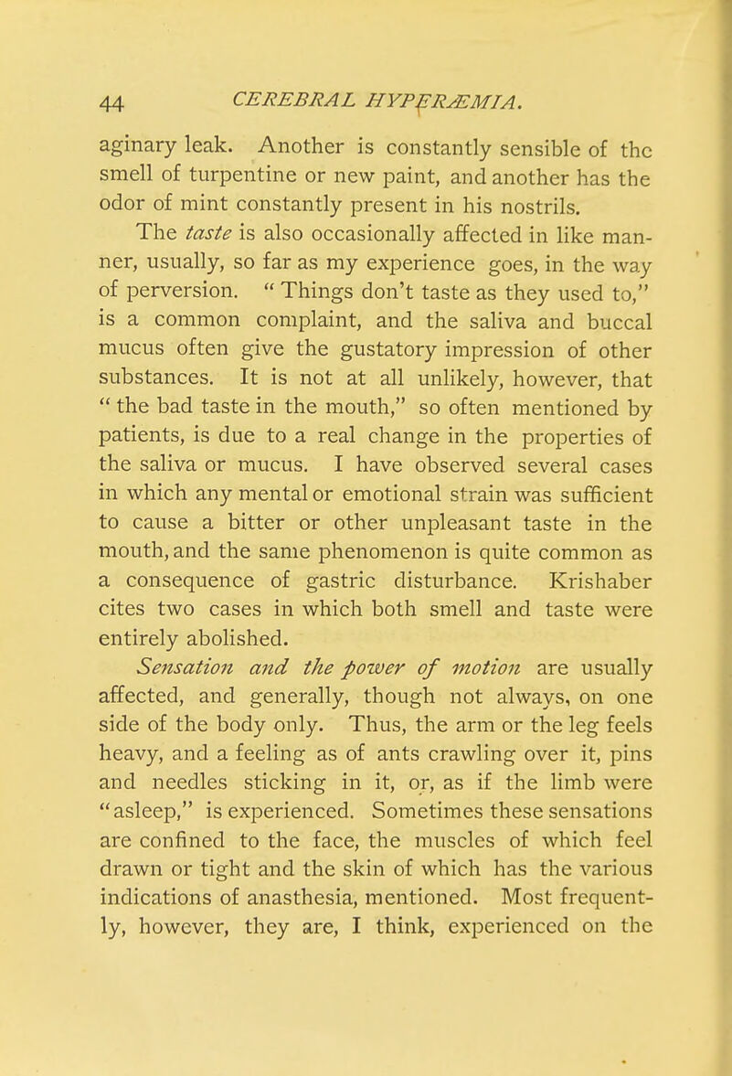 aginary leak. Another is constantly sensible of the smell of turpentine or new paint, and another has the odor of mint constantly present in his nostrils. The taste is also occasionally affected in like man- ner, usually, so far as my experience goes, in the way of perversion.  Things don't taste as they used to, is a common complaint, and the saliva and buccal mucus often give the gustatory impression of other substances. It is not at all unlikely, however, that  the bad taste in the mouth, so often mentioned by patients, is due to a real change in the properties of the saliva or mucus. I have observed several cases in which any mental or emotional strain was sufficient to cause a bitter or other unpleasant taste in the mouth, and the same phenomenon is quite common as a consequence of gastric disturbance. Krishaber cites two cases in which both smell and taste were entirely abolished. Sensation and the power of motion are usually affected, and generally, though not always, on one side of the body only. Thus, the arm or the leg feels heavy, and a feeling as of ants crawling over it, pins and needles sticking in it, or, as if the limb were asleep, is experienced. Sometimes these sensations are confined to the face, the muscles of which feel drawn or tight and the skin of which has the various indications of anasthesia, mentioned. Most frequent- ly, however, they are, I think, experienced on the