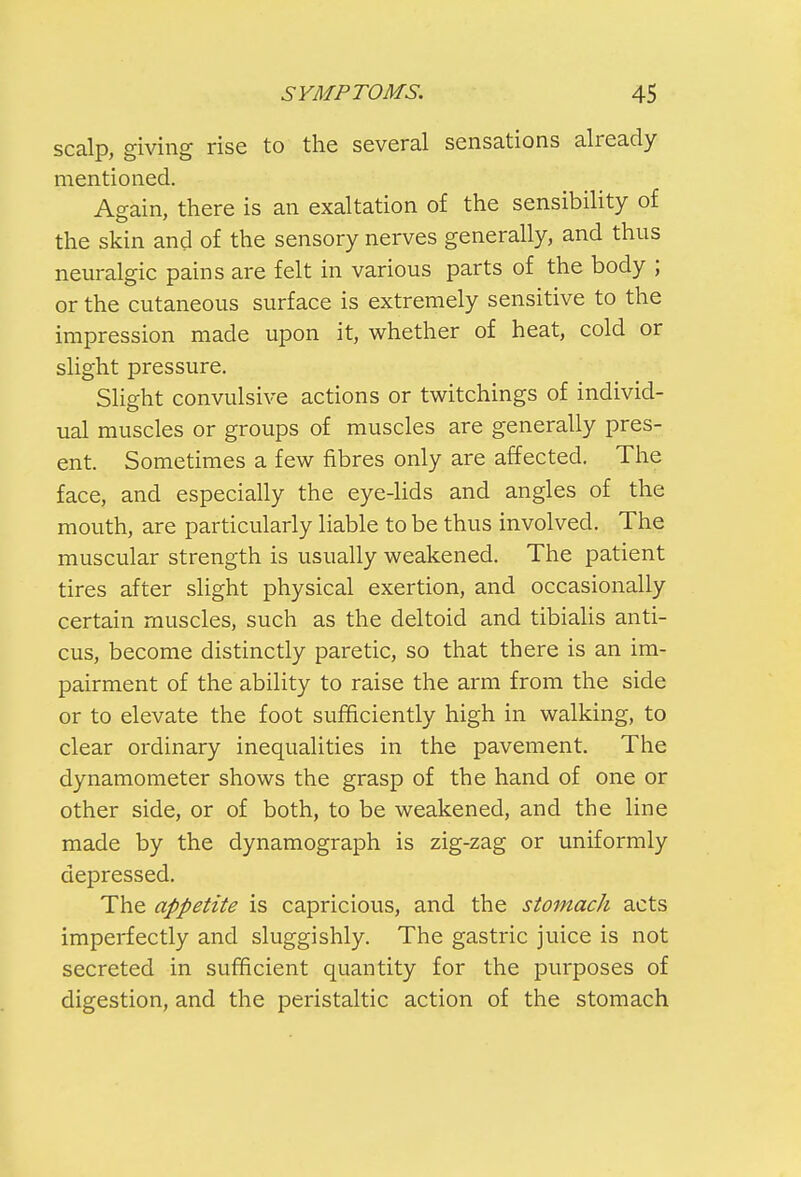 scalp, giving rise to the several sensations already mentioned. Again, there is an exaltation of the sensibility of the skin and of the sensory nerves generally, and thus neuralgic pains are felt in various parts of the body ; or the cutaneous surface is extremely sensitive to the impression made upon it, whether of heat, cold or slight pressure. Slight convulsive actions or twitchings of individ- ual muscles or groups of muscles are generally pres- ent. Sometimes a few fibres only are affected. The face, and especially the eye-lids and angles of the mouth, are particularly liable to be thus involved. The muscular strength is usually weakened. The patient tires after slight physical exertion, and occasionally certain muscles, such as the deltoid and tibialis anti- cus, become distinctly paretic, so that there is an im- pairment of the ability to raise the arm from the side or to elevate the foot sufficiently high in walking, to clear ordinary inequalities in the pavement. The dynamometer shows the grasp of the hand of one or other side, or of both, to be weakened, and the line made by the dynamograph is zig-zag or uniformly depressed. The appetite is capricious, and the stomach acts imperfectly and sluggishly. The gastric juice is not secreted in sufficient quantity for the purposes of digestion, and the peristaltic action of the stomach