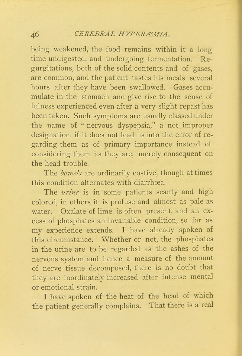 being weakened, the food remains within it a long time undigested, and undergoing fermentation. Re- gurgitations, both of the solid contents and of gases, are common, and the patient tastes his meals several hours after they have been swallowed. Gases accu- mulate in the stomach and give rise to the sense of fulness experienced even after a very slight repast has been taken. Such symptoms are usually classed under the name of  nervous dyspepsia, a not improper designation, if it does not lead us into the error of re- garding them as of primary importance instead of considering them as they are, merely consequent on the head trouble. The boivels are ordinarily costive, though at times this condition alternates with diarrhoea. The urine is in some patients scanty and high colored, in others it is profuse and almost as pale as water. Oxalate of lime is often present, and an ex- cess of phosphates an invariable condition, so far as my experience extends. I have already spoken of this circumstance. Whether or not, the phosphates in the urine are to be regarded as the ashes of the nervous system and hence a measure of the amount of nerve tissue decomposed, there is no doubt that they are inordinately increased after intense mental or emotional strain. I have spoken of the heat of the head of which the patient generally complains. That there is a real