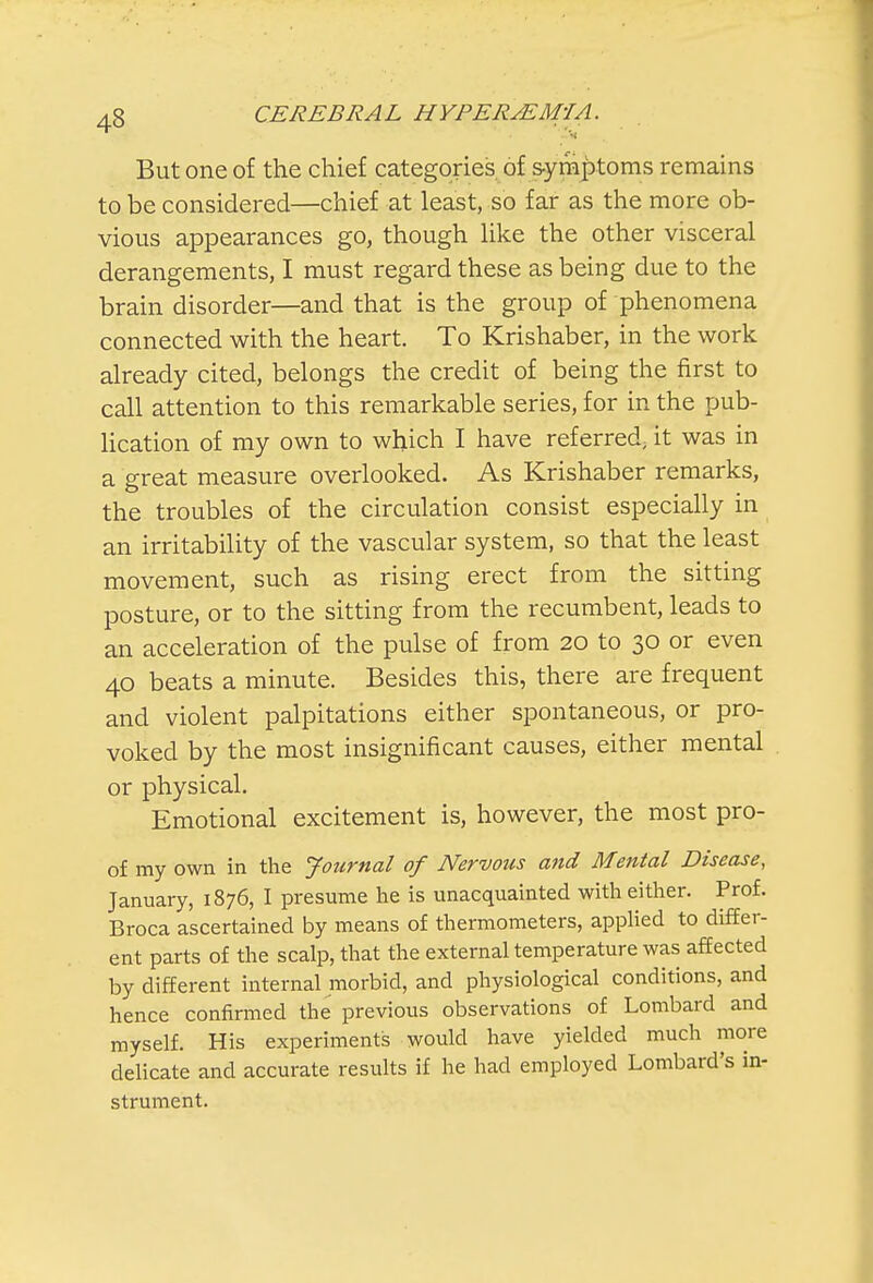 But one of the chief categories of symptoms remains to be considered—chief at least, so far as the more ob- vious appearances go, though like the other visceral derangements, I must regard these as being due to the brain disorder—and that is the group of phenomena connected with the heart. To Krishaber, in the work already cited, belongs the credit of being the first to call attention to this remarkable series, for in the pub- lication of my own to which I have referred; it was in a great measure overlooked. As Krishaber remarks, the troubles of the circulation consist especially in an irritability of the vascular system, so that the least movement, such as rising erect from the sitting posture, or to the sitting from the recumbent, leads to an acceleration of the pulse of from 20 to 30 or even 40 beats a minute. Besides this, there are frequent and violent palpitations either spontaneous, or pro- voked by the most insignificant causes, either mental or physical. Emotional excitement is, however, the most pro- of my own in the Journal of Nervous and Mental Disease, January, 1876, I presume he is unacquainted with either. Prof. Broca ascertained by means of thermometers, applied to differ- ent parts of the scalp, that the external temperature was affected by different internal morbid, and physiological conditions, and hence confirmed the previous observations of Lombard and myself. His experiments would have yielded much more delicate and accurate results if he had employed Lombard's in- strument.