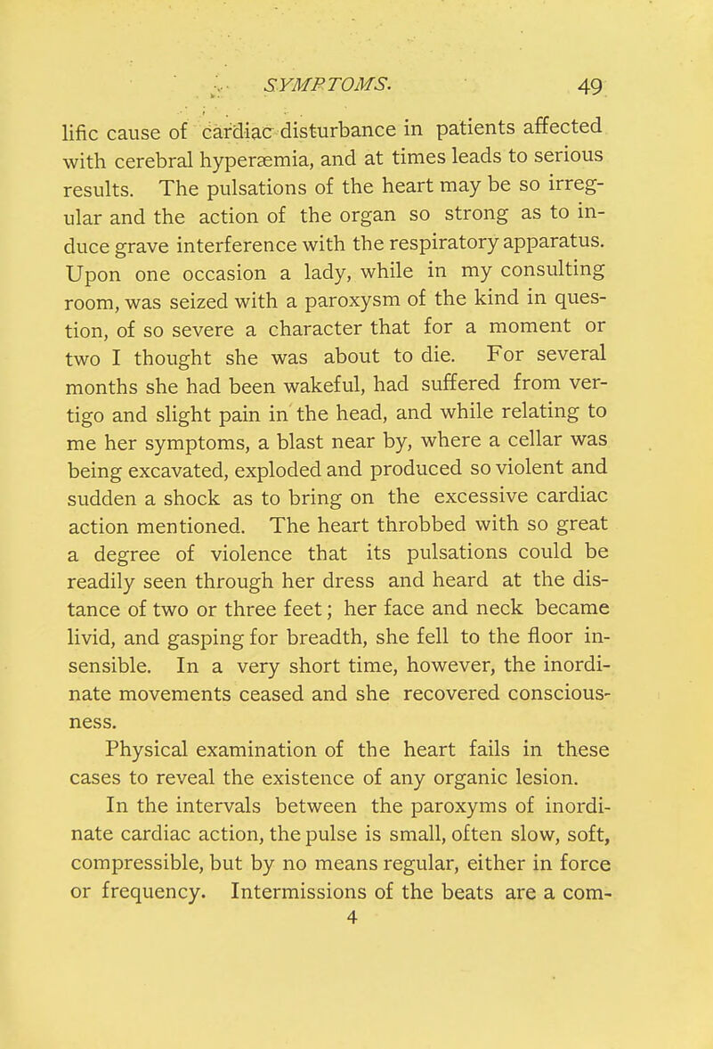 lific cause of cardiac disturbance in patients affected with cerebral hyperemia, and at times leads to serious results. The pulsations of the heart may be so irreg- ular and the action of the organ so strong as to in- duce grave interference with the respiratory apparatus. Upon one occasion a lady, while in my consulting room, was seized with a paroxysm of the kind in ques- tion, of so severe a character that for a moment or two I thought she was about to die. For several months she had been wakeful, had suffered from ver- tigo and slight pain in the head, and while relating to me her symptoms, a blast near by, where a cellar was being excavated, exploded and produced so violent and sudden a shock as to bring on the excessive cardiac action mentioned. The heart throbbed with so great a degree of violence that its pulsations could be readily seen through her dress and heard at the dis- tance of two or three feet; her face and neck became livid, and gasping for breadth, she fell to the floor in- sensible. In a very short time, however, the inordi- nate movements ceased and she recovered conscious- ness. Physical examination of the heart fails in these cases to reveal the existence of any organic lesion. In the intervals between the paroxyms of inordi- nate cardiac action, the pulse is small, often slow, soft, compressible, but by no means regular, either in force or frequency. Intermissions of the beats are a com- 4