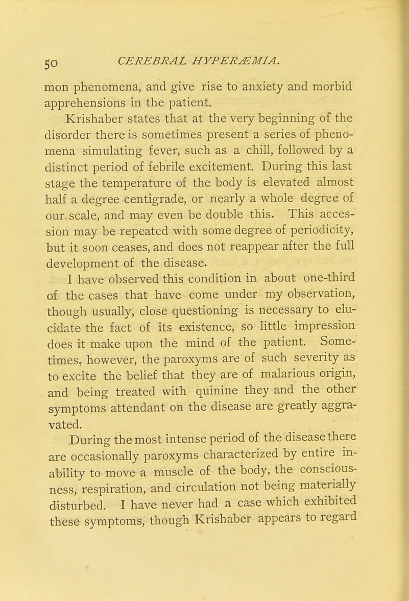 mon phenomena, and give rise to anxiety and morbid apprehensions in the patient. Krishaber states that at the very beginning of the disorder there is sometimes present a series of pheno- mena simulating fever, such as a chill, followed by a distinct period of febrile excitement. During this last stage the temperature of the body is elevated almost half a degree centigrade, or nearly a whole degree of our. scale, and may even be double this. This acces- sion may be repeated with some degree of periodicity, but it soon ceases, and does not reappear after the full development of the disease. I have observed this condition in about one-third of the cases that have come under my observation, though usually, close questioning is necessary to elu- cidate the fact of its existence, so little impression does it make upon the mind of the patient. Some- times, however, the paroxyms are of such severity as to excite the belief that they are of malarious origin, and being treated with quinine they and the other symptoms attendant on the disease are greatly aggra- vated. During the most intense period of the disease there are occasionally paroxyms characterized by entire in- ability to move a muscle of the body, the conscious- ness, respiration, and circulation not being materially disturbed. I have never had a case which exhibited these symptoms, though Krishaber appears to regard