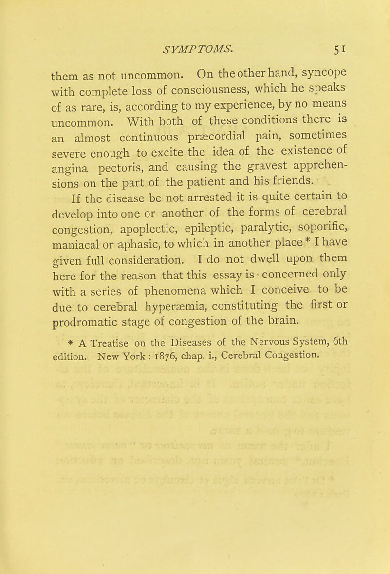 them as not uncommon. On the other hand, syncope with complete loss of consciousness, which he speaks of as rare, is, according to my experience, by no means uncommon. With both of these conditions there is an almost continuous prsecordial pain, sometimes severe enough to excite the idea of the existence of angina pectoris, and causing the gravest apprehen- sions on the part of the patient and his friends. If the disease be not arrested it is quite certain to develop into one or another of the forms of cerebral congestion, apoplectic, epileptic, paralytic, soporific, maniacal or aphasic, to which in another place* I have given full consideration. I do not dwell upon them here for the reason that this essay is ■ concerned only with a series of phenomena which I conceive to be due to cerebral hypersemia, constituting the first or prodromatic stage of congestion of the brain. * A Treatise on the Diseases of the Nervous System, 6th edition. New York : 1876, chap, i., Cerebral Congestion.