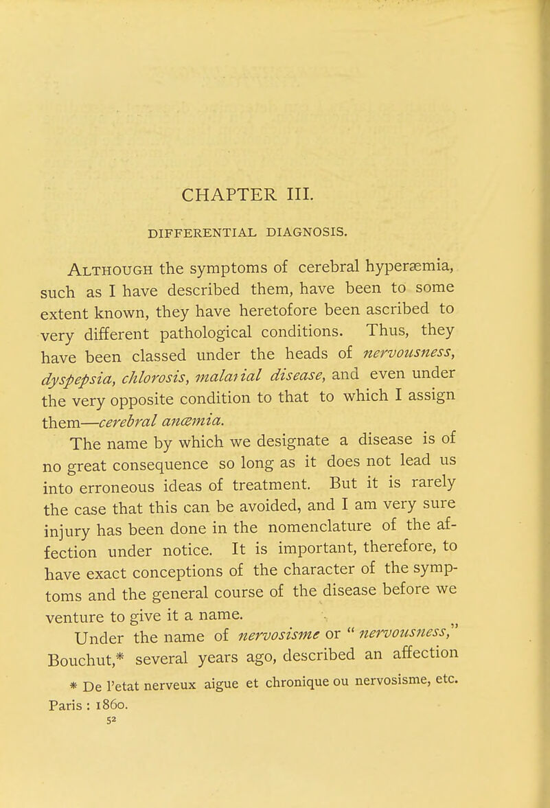 CHAPTER III. DIFFERENTIAL DIAGNOSIS. Although the symptoms of cerebral hyperemia, such as I have described them, have been to some extent known, they have heretofore been ascribed to very different pathological conditions. Thus, they have been classed under the heads of nervousness, dyspepsia, chlorosis, malanal disease, and even under the very opposite condition to that to which I assign them—cerebral anczmia. The name by which we designate a disease is of no great consequence so long as it does not lead us into erroneous ideas of treatment. But it is rarely the case that this can be avoided, and I am very sure injury has been done in the nomenclature of the af- fection under notice. It is important, therefore, to have exact conceptions of the character of the symp- toms and the general course of the disease before we venture to give it a name. Under the name of nervosisme or  nervousness Bouchut* several years ago, described an affection * De l'etat nerveux aigue et chronique ou nervosisme, etc. Paris : i860.