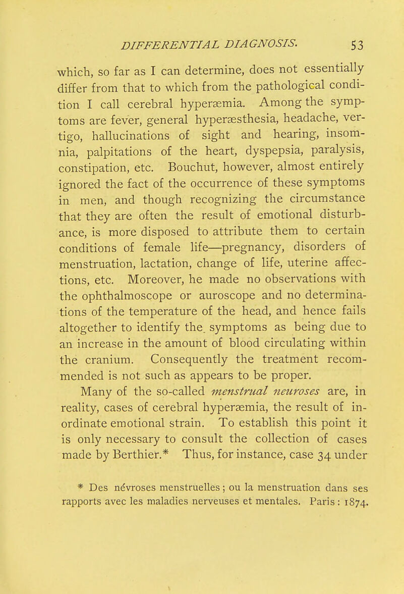 which, so far as I can determine, does not essentially differ from that to which from the pathological condi- tion I call cerebral hyperemia. Among the symp- toms are fever, general hyperesthesia, headache, ver- tigo, hallucinations of sight and hearing, insom- nia, palpitations of the heart, dyspepsia, paralysis, constipation, etc. Bouchut, however, almost entirely ignored the fact of the occurrence of these symptoms in men, and though recognizing the circumstance that they are often the result of emotional disturb- ance, is more disposed to attribute them to certain conditions of female life—pregnancy, disorders of menstruation, lactation, change of life, uterine affec- tions, etc. Moreover, he made no observations with the ophthalmoscope or auroscope and no determina- tions of the temperature of the head, and hence fails altogether to identify the. symptoms as being due to an increase in the amount of blood circulating within the cranium. Consequently the treatment recom- mended is not such as appears to be proper. Many of the so-called menstrual neuroses are, in reality, cases of cerebral hyperasmia, the result of in- ordinate emotional strain. To establish this point it is only necessary to consult the collection of cases made by Berthier.* Thus, for instance, case 34 under * Des neVroses menstruelles; ou la menstruation dans ses rapports avec les maladies nerveuses et mentales. Paris : 1874.