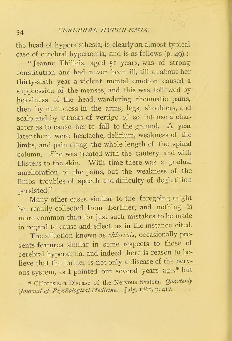 the head of hyperesthesia, is clearly an almost typical case of cerebral hyperemia, and is as follows (p. 49) :  Jeanne Thillois, aged 51 years, was of strong constitution and had never been ill, till at about her thirty-sixth year a violent mental emotion caused a suppression of the menses, and this was followed by heaviness of the head, wandering rheumatic pains, then by numbness in the arms, legs, shoulders, and scalp and by attacks of vertigo of so intense a char- acter as to cause her to fall to the ground. A year later there were headache, delirium, weakness of the limbs, and pain along the whole length of the spinal column. She was treated with the cautery, and with blisters to the skin. With time there was a gradual amelioration of the pains, but the weakness of the limbs, troubles of speech and difficulty of deglutition persisted. Many other cases similar to the foregoing might be readily collected from Berthier, and nothing is more common than for just such mistakes to be made in regard to cause and effect, as in the instance cited. The affection known as chlorosis, occasionally pre- sents features similar in some respects to those of cerebral hyperemia, and indeed there is reason to be- lieve that the former is not only a disease of the nerv- ous system, as I pointed out several years ago* but * Chlorosis, a Disease of the Nervous System. Quarterly Journal of Psychological Medicine. July, 1868, p. 417-