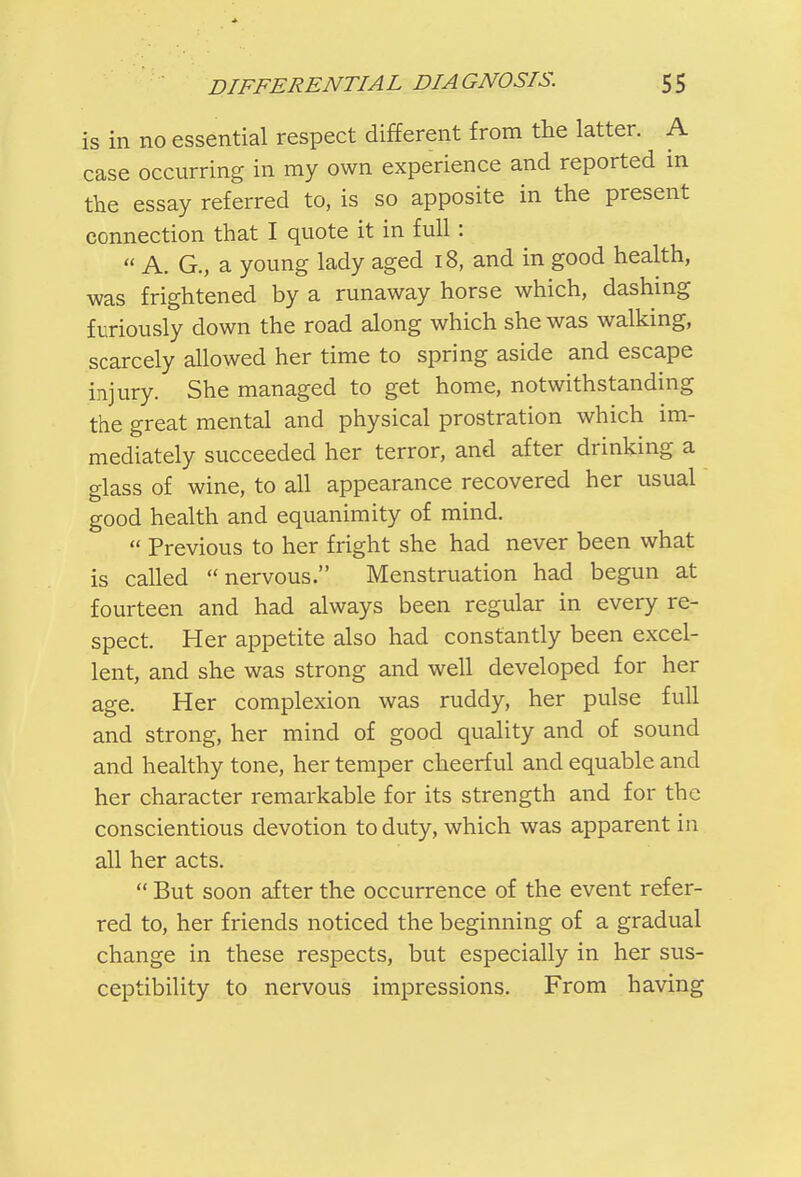 is in no essential respect different from the latter. A case occurring in my own experience and reported in the essay referred to, is so apposite in the present connection that I quote it in full:  A. G., a young lady aged 18, and in good health, was frightened by a runaway horse which, dashing furiously down the road along which she was walking, scarcely allowed her time to spring aside and escape injury. She managed to get home, notwithstanding the great mental and physical prostration which im- mediately succeeded her terror, and after drinking a glass of wine, to all appearance recovered her usual good health and equanimity of mind.  Previous to her fright she had never been what is called nervous. Menstruation had begun at fourteen and had always been regular in every re- spect. Her appetite also had constantly been excel- lent, and she was strong and well developed for her age. Her complexion was ruddy, her pulse full and strong, her mind of good quality and of sound and healthy tone, her temper cheerful and equable and her character remarkable for its strength and for the conscientious devotion to duty, which was apparent in all her acts.  But soon after the occurrence of the event refer- red to, her friends noticed the beginning of a gradual change in these respects, but especially in her sus- ceptibility to nervous impressions. From having
