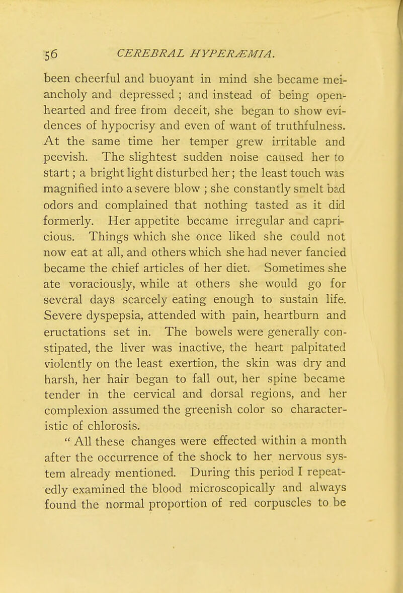 been cheerful and buoyant in mind she became mei- ancholy and depressed ; and instead of being open- hearted and free from deceit, she began to show evi- dences of hypocrisy and even of want of truthfulness. At the same time her temper grew irritable and peevish. The slightest sudden noise caused her to start; a bright light disturbed her; the least touch was magnified into a severe blow ; she constantly smelt bad odors and complained that nothing tasted as it did formerly. Her appetite became irregular and capri- cious. Things which she once liked she could not now eat at all, and others which she had never fancied became the chief articles of her diet. Sometimes she ate voraciously, while at others she would go for several days scarcely eating enough to sustain life. Severe dyspepsia, attended with pain, heartburn and eructations set in. The bowels were generally con- stipated, the liver was inactive, the heart palpitated violently on the least exertion, the skin was dry and harsh, her hair began to fall out, her spine became tender in the cervical and dorsal regions, and her complexion assumed the greenish color so character- istic of chlorosis.  All these changes were effected within a month after the occurrence of the shock to her nervous sys- tem already mentioned. During this period I repeat- edly examined the blood microscopically and always found the normal proportion of red corpuscles to be
