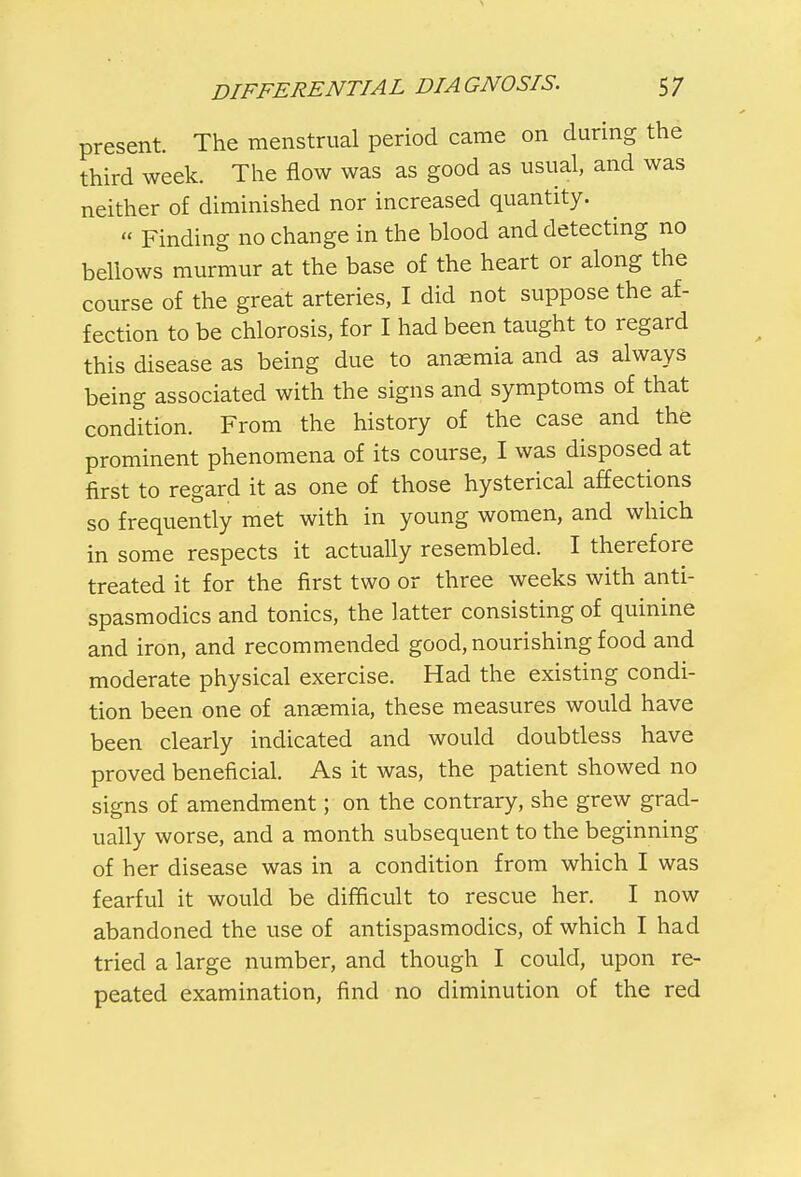 present The menstrual period came on during the third week. The flow was as good as usual, and was neither of diminished nor increased quantity.  Finding no change in the blood and detecting no bellows murmur at the base of the heart or along the course of the great arteries, I did not suppose the af- fection to be chlorosis, for I had been taught to regard this disease as being due to anaemia and as always being associated with the signs and symptoms of that condition. From the history of the case and the prominent phenomena of its course, I was disposed at first to regard it as one of those hysterical affections so frequently met with in young women, and which in some respects it actually resembled. I therefore treated it for the first two or three weeks with anti- spasmodics and tonics, the latter consisting of quinine and iron, and recommended good, nourishing food and moderate physical exercise. Had the existing condi- tion been one of anaemia, these measures would have been clearly indicated and would doubtless have proved beneficial. As it was, the patient showed no signs of amendment; on the contrary, she grew grad- ually worse, and a month subsequent to the beginning of her disease was in a condition from which I was fearful it would be difficult to rescue her. I now abandoned the use of antispasmodics, of which I had tried a large number, and though I could, upon re- peated examination, find no diminution of the red