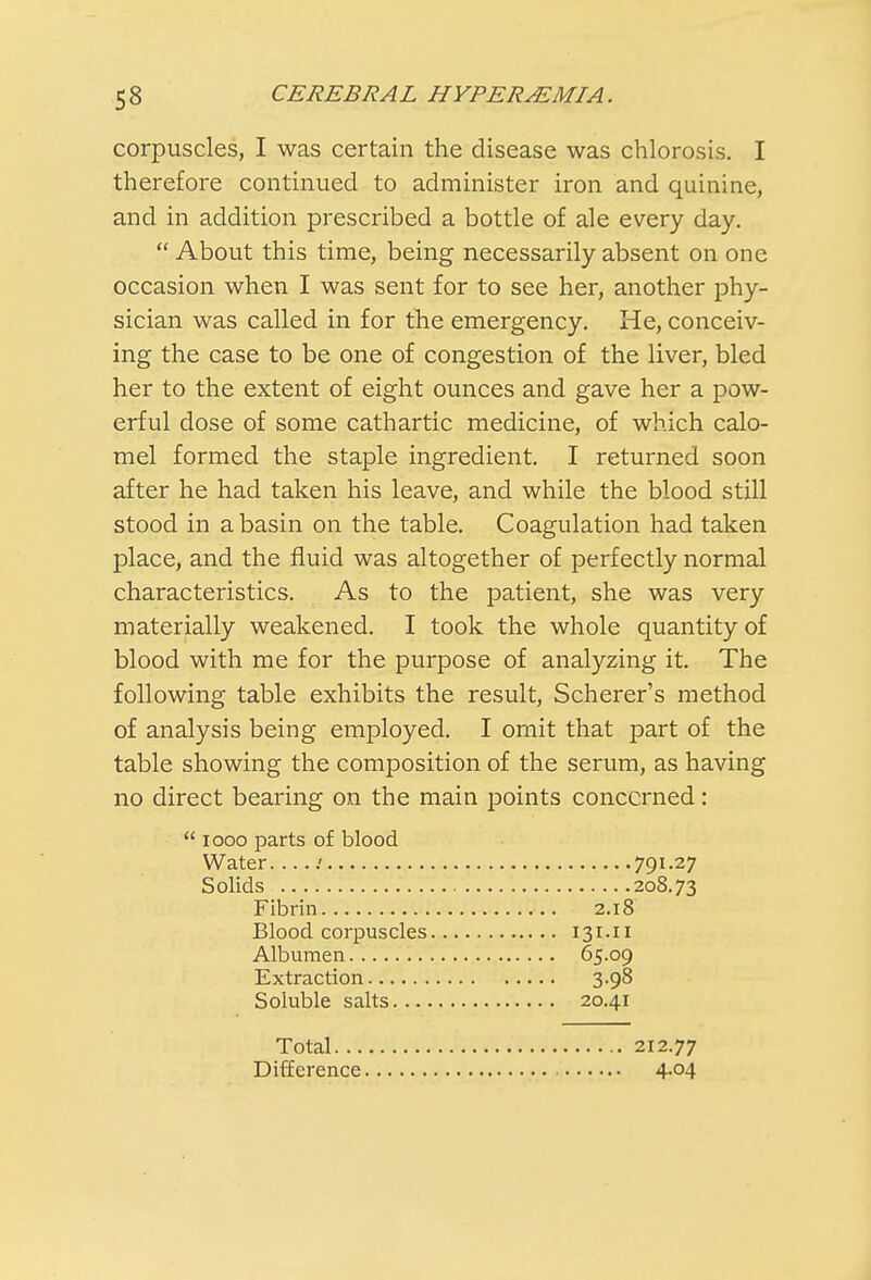 corpuscles, I was certain the disease was chlorosis. I therefore continued to administer iron and quinine, and in addition prescribed a bottle of ale every day.  About this time, being necessarily absent on one occasion when I was sent for to see her, another phy- sician was called in for the emergency. He, conceiv- ing the case to be one of congestion of the liver, bled her to the extent of eight ounces and gave her a pow- erful dose of some cathartic medicine, of which calo- mel formed the staple ingredient. I returned soon after he had taken his leave, and while the blood still stood in a basin on the table. Coagulation had taken place, and the fluid was altogether of perfectly normal characteristics. As to the patient, she was very materially weakened. I took the whole quantity of blood with me for the purpose of analyzing it. The following table exhibits the result, Scherer's method of analysis being employed. I omit that part of the table showing the composition of the serum, as having no direct bearing on the main points concerned:  iooo parts of blood Water. ....' 791-27 Solids 208.73 Fibrin 2.18 Blood corpuscles 131.11 Albumen 65.09 Extraction 3.98 Soluble salts 20.41 Total 212.77 Difference 4.04