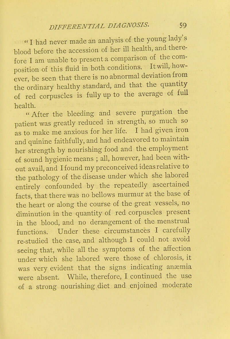 «I had never made an analysis of the young lady's blood before the accession of her ill health, and there- fore I am unable to present a comparison of the com- position of this fluid in both conditions. It will, how- ever, be seen that there is no abnormal deviation from the ordinary healthy standard, and that the quantity of red corpuscles is fully up to the average of full health. After the bleeding and severe purgation the patient was greatly reduced in strength, so much so as to make me anxious for her life. I had given iron and quinine faithfully, and had endeavored to maintain her strength by nourishing food and the employment of sound hygienic means ; all, however, had been with- out avail, and I found my preconceived ideas relative to the pathology of the disease under which she labored entirely confounded by the repeatedly ascertained facts, that there was no bellows murmur at the base of the heart or along the course of the great vessels, no diminution in the quantity of red corpuscles present in the blood, and no derangement of the menstrual functions. Under these circumstances I carefully re-studied the case, and although I could not avoid seeing that, while all the symptoms of the affection under which she labored were those of chlorosis, it was very evident that the signs indicating anaemia were absent. While, therefore, I continued the use of a strong nourishing diet and enjoined moderate