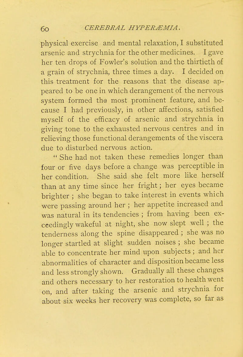 physical exercise and mental relaxation, I substituted arsenic and strychnia for the other medicines. I gave her ten drops of Fowler's solution and the thirtieth of a grain of strychnia, three times a day. I decided on this treatment for the reasons that the disease ap- peared to be one in which derangement of the nervous system formed the most prominent feature, and be- cause I had previously, in other affections, satisfied myself of the efficacy of arsenic and strychnia in giving tone to the exhausted nervous centres and in relieving those functional derangements of the viscera due to disturbed nervous action.  She had not taken these remedies longer than four or five days before a change was perceptible in her condition. She said she felt more like herself than at any time since her fright; ber eyes became brighter ; she began to take interest in events which were passing around her ; her appetite increased and was natural in its tendencies ; from having been ex- ceedingly wakeful at night, she now slept well ; the tenderness along the spine disappeared ; she was no longer startled at slight sudden noises ; she became able to concentrate her mind upon subjects ; and her abnormalities of character and disposition became less and less strongly shown. Gradually all these changes and others necessary to her restoration to health went on, and after taking the arsenic and strychnia for about six weeks her recovery was complete, so far as