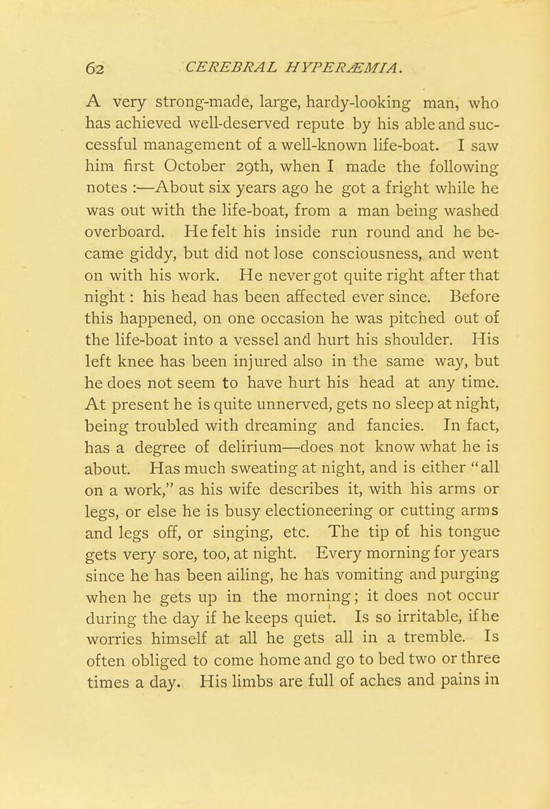 A very strong-made, large, hardy-looking man, who has achieved well-deserved repute by his able and suc- cessful management of a well-known life-boat. I saw him first October 29th, when I made the following notes :—About six years ago he got a fright while he was out with the life-boat, from a man being washed overboard. He felt his inside run round and he be- came giddy, but did not lose consciousness, and went on with his work. He never got quite right after that night: his head has been affected ever since. Before this happened, on one occasion he was pitched out of the life-boat into a vessel and hurt his shoulder. His left knee has been injured also in the same way, but he does not seem to have hurt his head at any time. At present he is quite unnerved, gets no sleep at night, being troubled with dreaming and fancies. In fact, has a degree of delirium—does not know what he is about. Has much sweating at night, and is either all on a work, as his wife describes it, with his arms or legs, or else he is busy electioneering or cutting arms and legs off, or singing, etc. The tip of his tongue gets very sore, too, at night. Every morning for years since he has been ailing, he has vomiting and purging when he gets up in the morning; it does not occur during the day if he keeps quiet. Is so irritable, if he worries himself at all he gets all in a tremble. Is often obliged to come home and go to bed two or three times a day. His limbs are full of aches and pains in