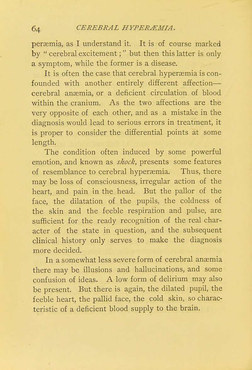 peraemia, as I understand it. It is of course marked by  cerebral excitement;  but then this latter is only a symptom, while the former is a disease. It is often the case that cerebral hyperemia is con- founded with another entirely different affection— cerebral anaemia, or a deficient circulation of blood within the cranium. As the two affections are the very opposite of each other, and as a mistake in the diagnosis would lead to serious errors in treatment, it is proper to consider the differential points at some length. The condition often induced by some powerful emotion, and known as shock, presents some features of resemblance to cerebral hyperasmia. Thus, there may be loss of consciousness, irregular action of the heart, and pain in the head. But the pallor of the face, the dilatation of the pupils, the coldness of the skin and the feeble respiration and pulse, are sufficient for the ready recognition of the real char- acter of the state in question, and the subsequent clinical history only serves to make the diagnosis more decided. In a somewhat less severe form of cerebral anaemia there may be illusions and hallucinations, and some confusion of ideas. A low form of delirium may also be present. But there is again, the dilated pupil, the feeble heart, the pallid face, the cold skin, so charac- teristic of a deficient blood supply to the brain.
