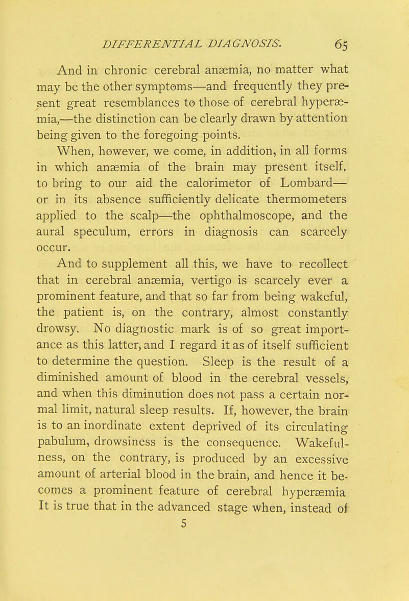 And in chronic cerebral anaemia, no matter what may be the other symptoms—and frequently they pre- sent great resemblances to those of cerebral hypere- mia,—the distinction can be clearly drawn by attention being given to the foregoing points. When, however, we come, in addition, in all forms in which anaemia of the brain may present itself, to bring to our aid the calorimetor of Lombard— or in its absence sufficiently delicate thermometers applied to the scalp—the ophthalmoscope, and the aural speculum, errors in diagnosis can scarcely occur. And to supplement all this, we have to recollect that in cerebral anaemia, vertigo is scarcely ever a prominent feature, and that so far from being wakeful, the patient is, on the contrary, almost constantly drowsy. No diagnostic mark is of so great import- ance as this latter, and I regard it as of itself sufficient to determine the question. Sleep is the result of a diminished amount of blood in the cerebral vessels, and when this diminution does not pass a certain nor- mal limit, natural sleep results. If, however, the brain is to an inordinate extent deprived of its circulating pabulum, drowsiness is the consequence. Wakeful- ness, on the contrary, is produced by an excessive amount of arterial blood in the brain, and hence it be- comes a prominent feature of cerebral hyperaemia It is true that in the advanced stage when, instead of 5