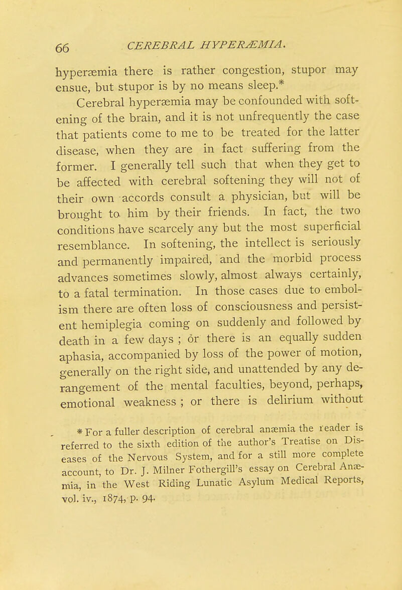 hyperemia there is rather congestion, stupor may ensue, but stupor is by no means sleep * Cerebral hypersemia may be confounded with soft- ening of the brain, and it is not unfrequently the case that patients come to me to be treated for the latter disease, when they are in fact suffering from the former. I generally tell such that when they get to be affected with cerebral softening they will not of their own accords consult a physician, but will be brought to him by their friends. In fact, the two conditions have scarcely any but the most superficial resemblance. In softening, the intellect is seriously and permanently impaired, and the morbid process advances sometimes slowly, almost always certainly, to a fatal termination. In those cases due to embol- ism there are often loss of consciousness and persist- ent hemiplegia coming on suddenly and followed by death in a few days ; or there is an equally sudden aphasia, accompanied by loss of the power of motion, generally on the right side, and unattended by any de- rangement of the mental faculties, beyond, perhaps, emotional weakness ; or there is delirium without * For a fuller description of cerebral anaemia the reader is referred to the sixth edition of the author's Treatise on Dis- eases of the Nervous System, and for a still more complete account, to Dr. J. Milner FothergiU's essay on Cerebral Anae- mia, in'the West Riding Lunatic Asylum Medical Reports, vol. iv., 1874, p. 94-