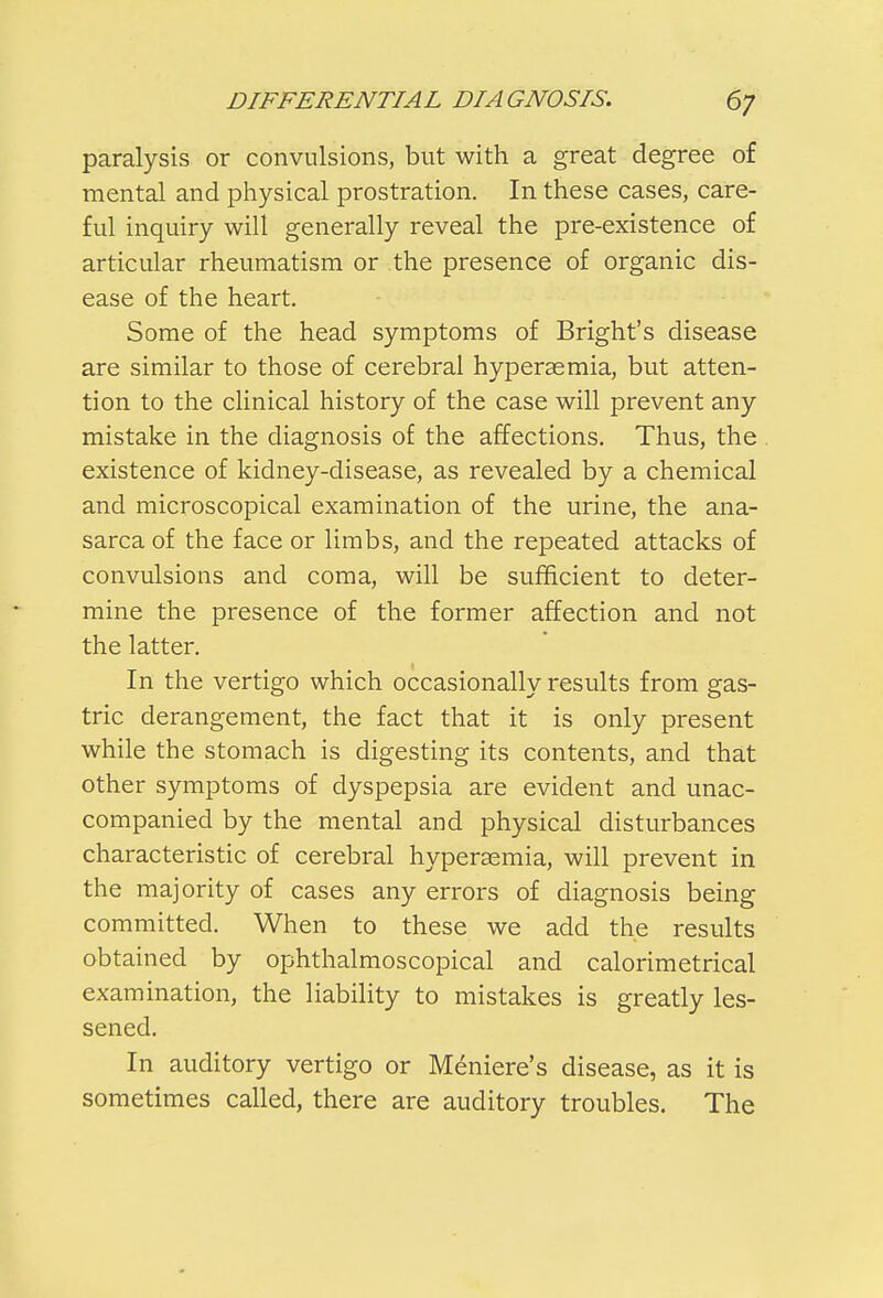 paralysis or convulsions, but with a great degree of mental and physical prostration. In these cases, care- ful inquiry will generally reveal the pre-existence of articular rheumatism or the presence of organic dis- ease of the heart. Some of the head symptoms of Bright's disease are similar to those of cerebral hyperasmia, but atten- tion to the clinical history of the case will prevent any mistake in the diagnosis of the affections. Thus, the existence of kidney-disease, as revealed by a chemical and microscopical examination of the urine, the ana- sarca of the face or limbs, and the repeated attacks of convulsions and coma, will be sufficient to deter- mine the presence of the former affection and not the latter. In the vertigo which occasionally results from gas- tric derangement, the fact that it is only present while the stomach is digesting its contents, and that other symptoms of dyspepsia are evident and unac- companied by the mental and physical disturbances characteristic of cerebral hyperemia, will prevent in the majority of cases any errors of diagnosis being committed. When to these we add the results obtained by ophthalmoscopical and calorimetrical examination, the liability to mistakes is greatly les- sened. In auditory vertigo or Meniere's disease, as it is sometimes called, there are auditory troubles. The