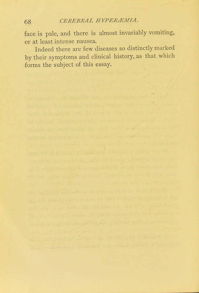 face is pale, and there is almost invariably vomiting, or at least intense nausea. Indeed there are few diseases so distinctly marked by their symptoms and clinical history, as that which forms the subject of this essay.