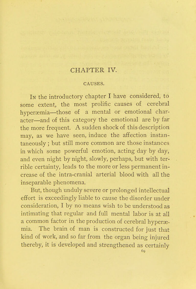 CHAPTER IV. CAUSES. In the introductory chapter I have considered, to some extent, the most prolific causes of cerebral hypersemia—those of a mental or emotional char- acter—and of this category the emotional are by far the more frequent. A sudden shock of this description may, as we have seen, induce the affection instan- taneously ; but still more common are those instances in which some powerful emotion, acting day by day, and even night by night, slowly, perhaps, but with ter- rible certainty, leads to the more or less permanent in- crease of the intra-cranial arterial blood with all the inseparable phenomena. But, though unduly severe or prolonged intellectual effort is exceedingly liable to cause the disorder under consideration, I by no means wish to be understood as intimating that regular and full mental labor is at all a common factor in the production of cerebral hyperse- mia. The brain of man is constructed for just that kind of work, and so far from the organ being injured thereby, it is developed and strengthened as certainly