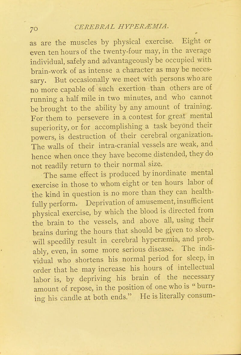 as are the muscles by physical exercise. Eight or even ten hours of the twenty-four may, in the average individual, safely and advantageously be occupied with brain-work of as intense a character as may be neces- sary. But occasionally we meet with persons who are no more capable of such exertion than others are of running a half mile in two minutes, and who cannot be brought to the ability by any amount of training. For them to persevere in a contest for great mental superiority, or for accomplishing a task beyond their powers, is destruction of their cerebral organization. The walls of their intra-cranial vessels are weak, and hence when once they have become distended, they do not readily return to their normal size. The same effect is produced by inordinate mental exercise in those to whom eight or ten hours labor of the kind in question is no more than they can health- fully perform. Deprivation of amusement, insufficient physical exercise, by which the blood is directed from the brain to the vessels, and above all, using their brains during the hours that should be given to sleep, will speedily result in cerebral hyperemia, and prob- ably, even, in some more serious disease. The indi- vidual who shortens his normal period for sleep, in order that he may increase his hours of intellectual labor is, by depriving his brain of the necessary amount of repose, in the position of one who is  burn- ing his candle at both ends. He is literally consum-