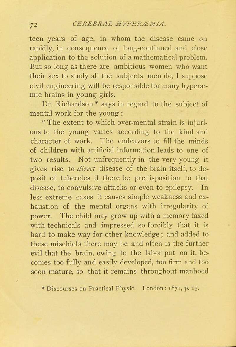 teen years of age, in whom the disease came on rapidly, in consequence of long-continued and close application to the solution of a mathematical problem. But so long as there are ambitious women who want their sex to study all the subjects men do, I suppose civil engineering will be responsible for many hyperae- mic brains in young girls. Dr. Richardson * says in regard to the subject of mental work for the young : The extent to which over-mental strain is injuri- ous to the young varies according to the kind and character of work. The endeavors to fill the minds of children with artificial information leads to one of two results. Not unfrequently in the very young it gives rise to direct disease of the brain itself, to de- posit of tubercles if there be predisposition to that disease, to convulsive attacks or even to epilepsy. In less extreme cases it causes simple weakness and ex- haustion of the mental organs with irregularity of power. The child may grow up with a memory taxed with technicals and impressed so forcibly that it is hard to make way for other knowledge ; and added to these mischiefs there may be and often is the further evil that the brain, owing to the labor put on it, be- comes too fully and easily developed, too firm and too soon mature, so that it remains throughout manhood * Discourses on Practical Physic. London: 1871, p. 15.
