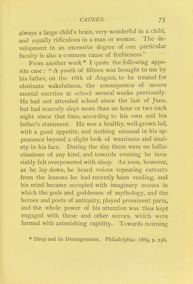 always a large child's brain, very wonderful in a child, and equally ridiculous in a man or woman. The de- velopment in an excessive degree of one particular faculty is also a common cause of feebleness. From another work * I quote the following appo- site case :  A youth of fifteen was brought to me by his father, on the 16th of August, to be treated for obstinate wakefulness, the consequence of severe mental exertion at school several weeks previously. He had not attended school since the last of June, but had scarcely slept more than an hour or two each night since that time, according to his own and his father's statement. He was a healthy, well-grown lad, with a good appetite, and nothing unusual in his ap- pearance beyond a slight look of weariness and anxi- ety in his face. During the day there were no hallu- cinations of any kind, and towards evening he inva- riably felt overpowered with sleep. As soon, however, as he lay down, he heard voices repeating extracts from the lessons he had recently been reading, and his mind became occupied with imaginary scenes in which the gods and goddesses of mythology, and the heroes and poets of antiquity, played prominent parts, and the whole power of his attention was thus kept engaged with these and other scenes, which were formed with astonishing rapidity. Towards morning * Sleep and its Derangements. Philadelphia: 1869, p. 256.
