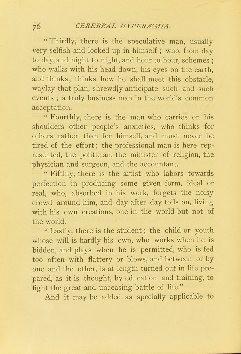 Thirdly, there is the speculative man, usually very selfish and locked up in himself ; who, from day to day, and night to night, and hour to hour, schemes ; who walks with his head down, his eyes on the earth, and thinks; thinks how he shall meet this obstacle, waylay that plan, shrewdjy anticipate such and such events ; a truly business man in the world's common acceptation.  Fourthly, there is the man who carries on his shoulders other people's anxieties, who thinks for others rather than for himself, and must never be tired of the effort; the professional man is here rep- resented, the politician, the minister of religion, the physician and surgeon, and the accountant.  Fifthly, there is the artist who labors towards perfection in producing some given form, ideal or real, who, absorbed in his work, forgets the noisy crowd around him, and day after day toils on, living with his own creations, one in the world but not of the world.  Lastly, there is the student; the child or youth whose will is hardly his own, who works when he is bidden, and plays when he is permitted, who is fed too often- with flattery or blows, and between or by one and the other, is at length turned out in life pre- pared, as it is thought, by education and training, to fight the great and unceasing battle of life. And it may be added as specially applicable to