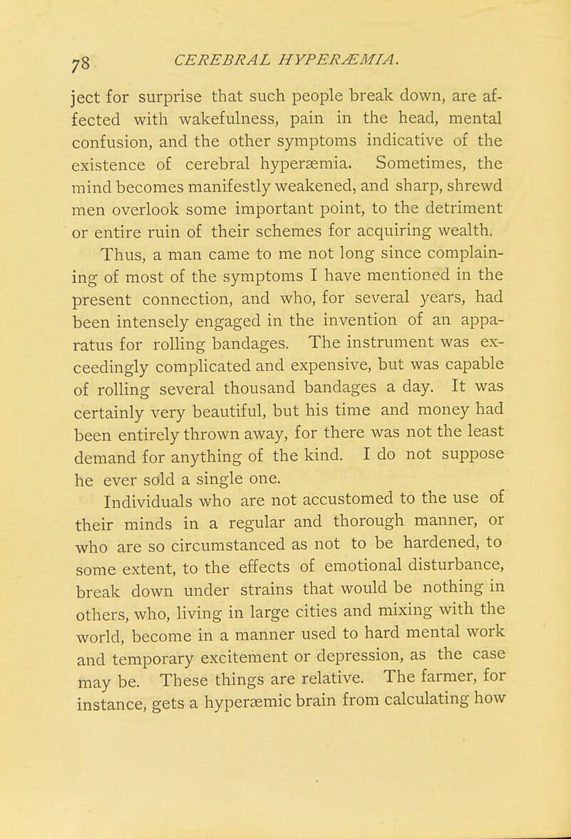 ject for surprise that such people break down, are af- fected with wakefulness, pain in the head, mental confusion, and the other symptoms indicative of the existence of cerebral hyperaemia. Sometimes, the mind becomes manifestly weakened, and sharp, shrewd men overlook some important point, to the detriment or entire ruin of their schemes for acquiring wealth. Thus, a man came to me not long since complain- ing of most of the symptoms I have mentioned in the present connection, and who, for several years, had been intensely engaged in the invention of an appa- ratus for rolling bandages. The instrument was ex- ceedingly complicated and expensive, but was capable of rolling several thousand bandages a day. It was certainly very beautiful, but his time and money had been entirely thrown away, for there was not the least demand for anything of the kind. I do not suppose he ever sold a single one. Individuals who are not accustomed to the use of their minds in a regular and thorough manner, or who are so circumstanced as not to be hardened, to some extent, to the effects of emotional disturbance, break down under strains that would be nothing in others, who, living in large cities and mixing with, the world, become in a manner used to hard mental work and temporary excitement or depression, as the case may be. These things are relative. The farmer, for instance, gets a hyperasmic brain from calculating how