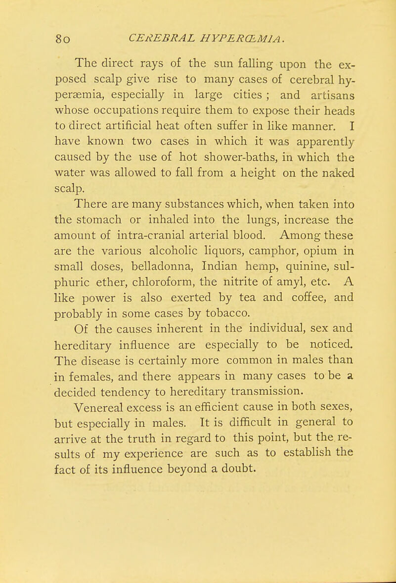 The direct rays of the sun falling upon the ex- posed scalp give rise to many cases of cerebral hy- peraemia, especially in large cities ; and artisans whose occupations require them to expose their heads to direct artificial heat often suffer in like manner. I have known two cases in which it was apparently caused by the use of hot shower-baths, in which the water was allowed to fall from a height on the naked scalp. There are many substances which, when taken into the stomach or inhaled into the lungs, increase the amount of intra-cranial arterial blood. Among these are the various alcoholic liquors, camphor, opium in small doses, belladonna, Indian hemp, quinine, sul- phuric ether, chloroform, the nitrite of amyl, etc. A like power is also exerted by tea and coffee, and probably in some cases by tobacco. Of the causes inherent in the individual, sex and hereditary influence are especially to be noticed. The disease is certainly more common in males than in females, and there appears in many cases to be a decided tendency to hereditary transmission. Venereal excess is an efficient cause in both sexes, but especially in males. It is difficult in general to arrive at the truth in regard to this point, but the re- sults of my experience are such as to establish the fact of its influence beyond a doubt.