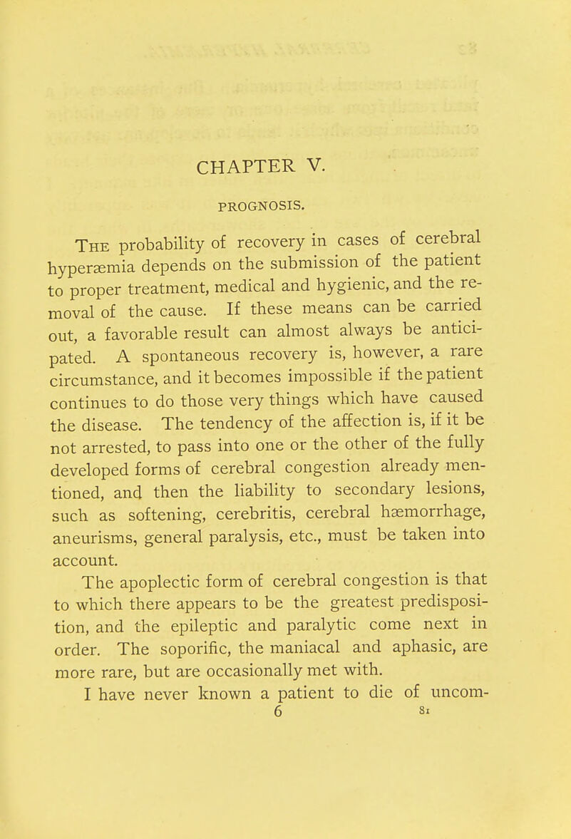PROGNOSIS. The probability of recovery in cases of cerebral hyperemia depends on the submission of the patient to proper treatment, medical and hygienic, and the re- moval of the cause. If these means can be carried out, a favorable result can almost always be antici- pated. A spontaneous recovery is, however, a rare circumstance, and it becomes impossible if the patient continues to do those very things which have caused the disease. The tendency of the affection is, if it be not arrested, to pass into one or the other of the fully developed forms of cerebral congestion already men- tioned, and then the liability to secondary lesions, such as softening, cerebritis, cerebral haemorrhage, aneurisms, general paralysis, etc., must be taken into account. The apoplectic form of cerebral congestion is that to which there appears to be the greatest predisposi- tion, and the epileptic and paralytic come next in order. The soporific, the maniacal and aphasic, are more rare, but are occasionally met with. I have never known a patient to die of uncom- 6 Si