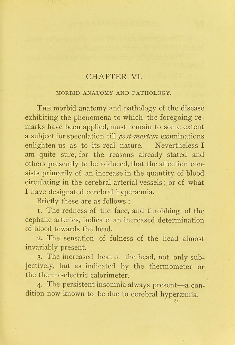 MORBID ANATOMY AND PATHOLOGY. The morbid anatomy and pathology of the disease exhibiting the phenomena to which the foregoing re- marks have been applied, must remain to some extent a subject for speculation till post-mortem examinations enlighten us as to its real nature. Nevertheless I am quite sure, for the reasons already stated and others presently to be adduced, that the affection con- sists primarily of an increase in the quantity of blood circulating in the cerebral arterial vessels; or of what I have designated cerebral hyperasmia. Briefly these are as follows : 1. The redness of the face, and throbbing of the cephalic arteries, indicate an increased determination of blood towards the head. 2. The sensation of fulness of the head almost invariably present. 3. The increased heat of the head, not only sub- jectively, but as indicated by the thermometer or the thermo-electric calorimeter. 4. The persistent insomnia always present—a con- dition now known to be due to cerebral hyperasmia.