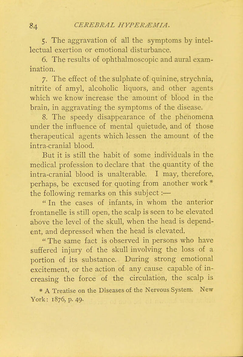 5. The aggravation of all the symptoms by intel- lectual exertion or emotional disturbance. 6. The results of ophthalmoscopic and aural exam- ination. 7. The effect of the sulphate of quinine, strychnia, nitrite of amyl, alcoholic liquors, and other agents which we know increase the amount of blood in the brain, in aggravating the symptoms of the disease. 8. The speedy disappearance of the phenomena under the influence of mental quietude, and of those therapeutical agents which lessen the amount of the intra-cranial blood. But it is still the habit of some individuals in the medical profession to declare that the quantity of the intra-cranial blood is unalterable. I may, therefore, perhaps, be excused for quoting from another work * the following remarks on this subject:—  In the cases of infants, in whom the anterior frontanelle is still open, the scalp is seen to be elevated above the level of the skull, when the head is depend- ent, and depressed when the head is elevated.  The same fact is observed in persons who have suffered injury of the skull involving the loss of a portion of its substance. During strong emotional excitement, or the action of any cause capable of in- creasing the force of the circulation, the scalp is * A Treatise on the Diseases of the Nervous System. New York: 1876, p. 49.