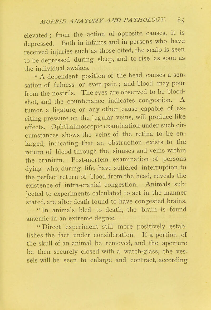 elevated; from the action of opposite causes, it is depressed. Both in infants and in persons who have received injuries such as those cited, the scalp is seen to be depressed during sleep, and to rise as soon as the individual awakes. « A dependent position of the head causes a sen- sation of fulness or even pain ; and blood may pour from the nostrils. The eyes are observed to be blood- shot, and the countenance indicates congestion. A tumor, a ligature, or any other cause capable of ex- citing pressure on the jugular veins, will produce like effects. Ophthalmoscopic examination under such cir- cumstances shows the veins of the retina to be en- larged, indicating that an obstruction exists to the return of blood through the sinuses and veins within the cranium. Post-mortem examination of persons dying who, during life, have suffered interruption to the perfect return of blood from the head, reveals the existence of intra-cranial congestion. Animals sub- jected to experiments calculated to act in the manner stated, are after death found to have congested brains.  In animals bled to death, the brain is found anaemic in an extreme degree.  Direct experiment still more positively estab- lishes the fact under consideration. If a portion of the skull of an animal be removed, and the aperture be then securely closed with a watch-glass, the ves- sels will be seen to enlarge and contract, according