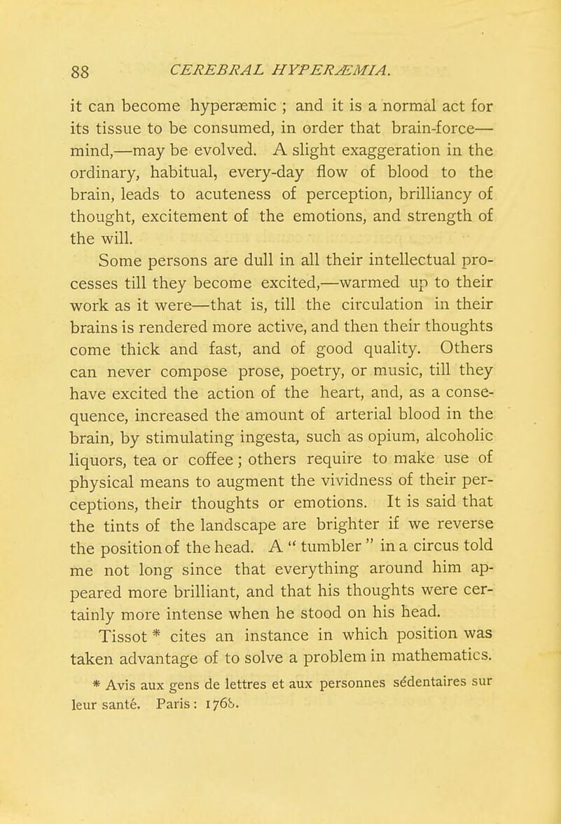 it can become hyperaemic ; and it is a normal act for its tissue to be consumed, in order that brain-force— mind,—may be evolved. A slight exaggeration in the ordinary, habitual, every-day flow of blood to the brain, leads to acuteness of perception, brilliancy of thought, excitement of the emotions, and strength of the will. Some persons are dull in all their intellectual pro- cesses till they become excited,—warmed up to their work as it were—that is, till the circulation in their brains is rendered more active, and then their thoughts come thick and fast, and of good quality. Others can never compose prose, poetry, or music, till they have excited the action of the heart, and, as a conse- quence, increased the amount of arterial blood in the brain, by stimulating ingesta, such as opium, alcoholic liquors, tea or coffee; others require to make use of physical means to augment the vividness of their per- ceptions, their thoughts or emotions. It is said that the tints of the landscape are brighter if we reverse the position of the head. A  tumbler  in a circus told me not long since that everything around him ap- peared more brilliant, and that his thoughts were cer- tainly more intense when he stood on his head. Tissot * cites an instance in which position was taken advantage of to solve a problem in mathematics. * Avis aux gens de lettres et aux personnes se'dentaires sur leur sante. Paris: 176S.